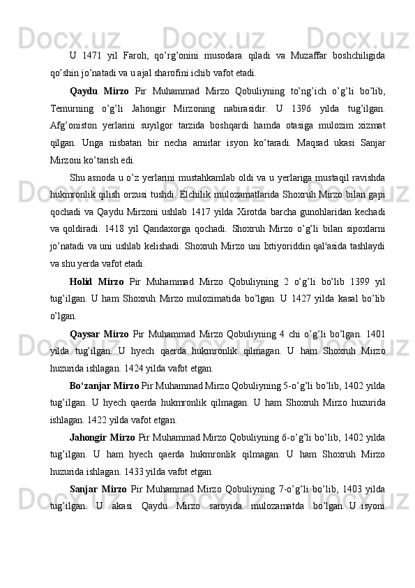 U   1471   yil   Faroh,   qo’rg’onini   musodara   qiladi   va   Muzaffar   boshchiligida
qo’shin jo’natadi va u ajal sharofini ichib vafot etadi. 
Qaydu   Mirzo   Pir   Muhammad   Mirzo   Qobuliyning   to’ng’ich   o’g’li   bo’lib,
Temurning   o’g’li   Jahongir   Mirzoning   nabirasidir.   U   1396   yilda   tug’ilgan.
Afg’oniston   yerlarini   suyilgor   tarzida   boshqardi   hamda   otasiga   mulozim   xizmat
qilgan.   Unga   nisbatan   bir   necha   amirlar   isyon   ko’taradi.   Maqsad   ukasi   Sanjar
Mirzoni ko’tarish edi. 
Shu asnoda u o’z yerlarini mustahkamlab oldi va u yerlariga mustaqil ravishda
hukmronlik qilish orzusi tushdi. Elchilik mulozamatlarida Shoxruh Mirzo bilan gapi
qochadi   va   Qaydu   Mirzoni   ushlab   1417   yilda   Xirotda   barcha   gunohlaridan   kechadi
va   qoldiradi.   1418   yil   Qandaxorga   qochadi.   Shoxruh   Mirzo   o’g’li   bilan   sipoxlarni
jo’natadi va uni ushlab kelishadi. Shoxruh Mirzo uni Ixtiyoriddin qal'asida tashlaydi
va shu yerda vafot etadi. 
Holid   Mirzo   Pir   Muhammad   Mirzo   Qobuliyning   2   o’g’li   bo’lib   1399   yil
tug’ilgan.   U   ham   Shoxruh   Mirzo   mulozimatida   bo’lgan.   U   1427   yilda   kasal   bo’lib
o’lgan. 
Qaysar   Mirzo   Pir   Muhammad   Mirzo   Qobuliyning   4   chi   o’g’li   bo’lgan.   1401
yilda   tug’ilgan.   U   hyech   qaerda   hukmronlik   qilmagan.   U   ham   Shoxruh   Mirzo
huzurida ishlagan. 1424 yilda vafot etgan. 
Bo‘zanjar Mirzo  Pir Muhammad Mirzo Qobuliyning 5-o’g’li bo’lib, 1402 yilda
tug’ilgan.   U   hyech   qaerda   hukmronlik   qilmagan.   U   ham   Shoxruh   Mirzo   huzurida
ishlagan. 1422 yilda vafot etgan. 
Jahongir Mirzo   Pir Muhammad Mirzo Qobuliyning 6-o’g’li bo’lib, 1402 yilda
tug’ilgan.   U   ham   hyech   qaerda   hukmronlik   qilmagan.   U   ham   Shoxruh   Mirzo
huzurida ishlagan. 1433 yilda vafot etgan. 
Sanjar   Mirzo   Pir   Muhammad   Mirzo   Qobuliyning   7-o’g’li   bo’lib,   1403   yilda
tug’ilgan.     U     akasi     Qaydu     Mirzo     saroyida     mulozamatda     bo’lgan.   U   isyoni 