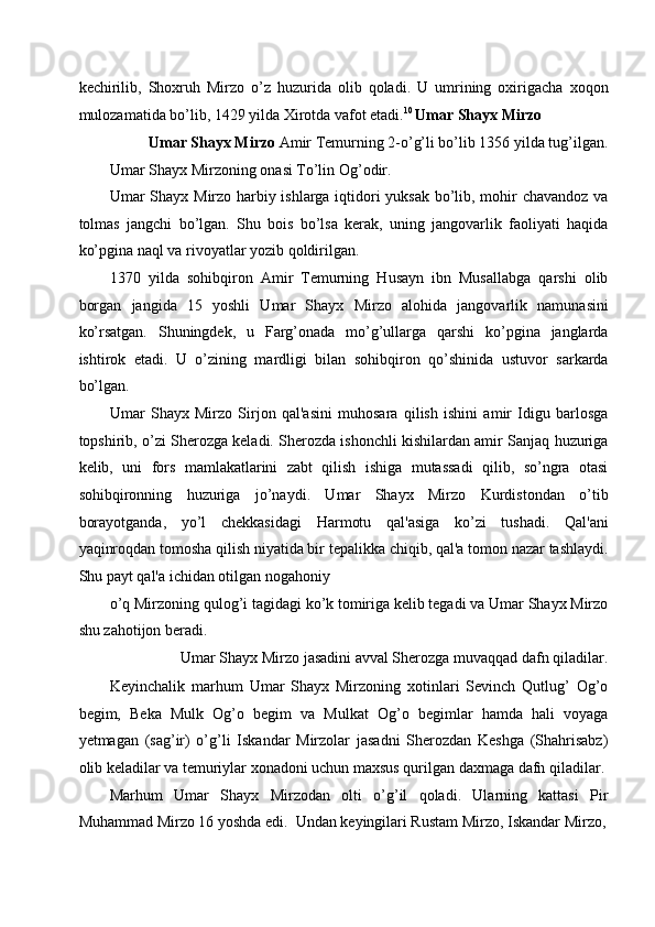 kechirilib,   Shoxruh   Mirzo   o’z   huzurida   olib   qoladi.   U   umrining   oxirigacha   xoqon
mulozamatida bo’lib, 1429 yilda Xirotda vafot etadi. 10 
Umar Shayx Mirzo 
Umar Shayx Mirzo  Amir Temurning 2-o’g’li bo’lib 1356 yilda tug’ilgan. 
Umar Shayx Mirzoning   onasi To’lin Og’odir. 
Umar Shayx Mirzo harbiy ishlarga iqtidori yuksak bo’lib, mohir chavandoz va
tolmas   jangchi   bo’lgan.   Shu   bois   bo’lsa   kerak,   uning   jangovarlik   faoliyati   haqida
ko’pgina naql va rivoyatlar yozib qoldirilgan. 
1370   yilda   sohibqiron   Amir   Temurning   Husayn   ibn   Musallabga   qarshi   olib
borgan   jangida   15   yoshli   Umar   Shayx   Mirzo   alohida   jangovarlik   namunasini
ko’rsatgan.   Shuningdek,   u   Farg’onada   mo’g’ullarga   qarshi   ko’pgina   janglarda
ishtirok   etadi.   U   o’zining   mardligi   bilan   sohibqiron   qo’shinida   ustuvor   sarkarda
bo’lgan. 
Umar   Shayx   Mirzo   Sirjon   qal'asini   muhosara   qilish   ishini   amir   Idigu   barlosga
topshirib, o’zi Sherozga keladi. Sherozda ishonchli kishilardan amir Sanjaq huzuriga
kelib,   uni   fors   mamlakatlarini   zabt   qilish   ishiga   mutassadi   qilib,   so’ngra   otasi
sohibqironning   huzuriga   jo’naydi.   Umar   Shayx   Mirzo   Kurdistondan   o’tib
borayotganda,   yo’l   chekkasidagi   Harmotu   qal'asiga   ko’zi   tushadi.   Qal'ani
yaqinroqdan tomosha qilish niyatida bir tepalikka chiqib, qal'a tomon nazar tashlaydi.
Shu payt qal'a ichidan otilgan nogahoniy  
o’q Mirzoning qulog’i tagidagi ko’k tomiriga kelib tegadi va Umar Shayx Mirzo
shu zahotijon beradi.  
Umar Shayx Mirzo jasadini avval Sherozga muvaqqad dafn qiladilar.  
Keyinchalik   marhum   Umar   Shayx   Mirzoning   xotinlari   Sevinch   Qutlug’   Og’o
begim,   Beka   Mulk   Og’o   begim   va   Mulkat   Og’o   begimlar   hamda   hali   voyaga
yetmagan   (sag’ir)   o’g’li   Iskandar   Mirzolar   jasadni   Sherozdan   Keshga   (Shahrisabz)
olib keladilar va temuriylar xonadoni uchun maxsus qurilgan daxmaga dafn qiladilar.
Marhum   Umar   Shayx   Mirzodan   olti   o’g’il   qoladi.   Ularning   kattasi   Pir
Muhammad Mirzo 16 yoshda edi.  Undan keyingilari Rustam Mirzo, Iskandar Mirzo, 