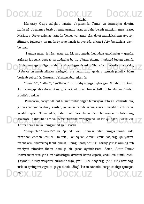 Kirish   
Markaziy   Osiyo   xalqlari   tarixini   o’rganishda   Temur   va   temuriylar   davrini
mufassal  o’rganmay turib bu mintaqaning tarixiga baho berish mumkin emas. Zero,
Markaziy   Osiyo   xalqlari   tarixida   Temur   va   temuriylar   davri   mamlakatning   siyosiy-
ijtimoiy,   iqtisodiy   va   madaniy   rivojlanish   jarayonida   ulkan   ijobiy   burilishlar   davri
bo’lgan. 
  Tarixga   nazar   tashlar   ekanmiz,   Movarounnahr   hududida   qanchadan   –   qancha
asrlarga tatigulik voqyea va hodisalar bo’lib o’tgan. Ammo mustabid tuzum vaqtida
o’z   tariximizga   bo’lgan   e'tibor   sust   kechgan   davrdir.   Shuni   ham   ta'kidlash   kerakki,
O’zbekiston   mustaqillikka   erishgach   o’z   tariximizni   qayta   o’rganish   jadallik   bilan
boshlab yuborildi. Xususan o’sha mutabid yillarida 
“qonxo’r”,   “jallod”,   “yo’lto’sar”   deb   xalq   ongiga   uqtirilgan.   Sohibqiron   Amir
Temurning qanday shaxs ekanligini nafaqat bizni olimlar, balki butun dunyo olimlari
isbotlab berdilar. 
  Binobarin, qariyb 500 yil hukumronlik qilgan temuriylar sulolasi xususida esa,
jahon   adabiyotida   ilmiy   asarlar,   romanlar   hamda   sahna   asarlari   yaratilib   kelindi   va
yaratilmoqda.   Shuningdek,   jahon   olimlari   tomonidan   temuriylar   sulolasining
shajarasi   ingliz,   fransuz   va   nemis   tillarida   yozilgan   va   nashr   qilingan.   Bizda   esa
Temur shaxsiga va uning avlodiga nisbatan 
“bosqinchi”,“qonxo’r”   va   “jallod”   kabi   iboralar   bilan   tamg’a   bosib,   xalq
nazaridan   chetlab   kelindi.   Holbuki,   Sohibqiron   Amir   Temur   haqidagi   qo’lyozma
manbalarni   chuqurroq   tahlil   qilinsa,   uning   “bosqinchilik”   harbiy   yurishlarining   tub
mohiyati   nimadan   iborat   ekanligi   bir   qadar   oydinlashadi.   Zotan,   Amir   Temur
Movarounnahrda   yirik   markazlashgan   davlatni   barpo   etgach,   endilikda   butun   kuch-
g’ayratini   turkiy   xalqlarni   birlashtirishga,   ya'ni   Turk   hoqonligi   (552   745)   davridagi
turk xalqining mavqye'ini qayta tiklab, Ulug’ Turon davlatini barpo etishga qaratgan
edi.  