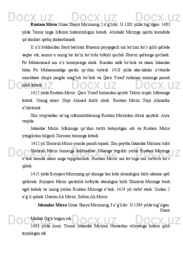 Rustam Mirzo  Umar Shayx Mirzoning 2 o’g’lidir. U 1381 yilda tug’ilgan. 1403
yilda   Temur   unga   Isfaxon   hukmronligini   beradi.   Abubakr   Mirzoga   qarshi   kurashda
qo’shinlari qattiq shikastlanadi. 
U o’z beklaridan Sayd barlosni fitnasini payqagach uni ko’zini ko’r qilib qal'ada
saqlar edi, ammo u uning bir ko’zi ko’rishi tufayli qochib Sheroz qal'asiga qochadi.
Pir   Muhammad   uni   o’z   himoyasiga   oladi.   Bundan   xafa   bo’ladi   va   ukasi   Iskandar
bilan   Pir   Muhammadga   qarshi   qo’shin   tortadi.   1410   yilda   aka-ukalar   o’rtasida
muzokara   chiqib   jangda   mag’lub   bo’ladi   va   Qaro   Yusuf   turkman   xuzuriga   panoh
izlab ketadi. 
1412 yilda Rustam Mirzo  Qaro Yusuf huzuridan qaytib Tabriz orqali Isfaxonga
keladi.   Uning   amiri   Xoja   Ahmad   kutib   oladi.   Rustam   Mirzo   Xoja   Ahmadni
o’ldirtiradi. 
Shu   voqyeadan   so’ng   isfaxonliklarning   Rustam   Mirzodan   ihlosi   qaytadi.   Ayni
vaqtda 
Iskandar   Mirzo   Isfaxonga   qo’shin   tortib   kelayotgan   edi   va   Rustam   Mirzo
yengilishni bilgach Xuroson tomonga ketadi. 
1412 yil Shoxruh Mirzo yonida panoh topadi. Shu paytda Iskandar Mirzoni tutib 
Shohruh   Mirzo   huzuriga   keltiradilar.   Ukasiga   tegishli   yerlar   Rustam   Mirzoga
o’tadi   hamda   ukasi   unga   topgshiriladi.   Rustam   Mirzo   uni   ko’ziga   mil   torttirib   ko’r
qiladi.   
1415 yilda Boyqaro Mirzoning qo’shiniga bas kela olmasligini bilib ukasini qatl
qildiradi.   Boyqaro   Mirzo   qarshilik   befoyda   ekanligini   bilib   Shoxruh   Mirzoga   bosh
egib   keladi   va   uning   yerlari   Rustam   Mirzoga   o’tadi.   1424   yil   vafot   etadi.   Undan   2
o’g’il qoladi
.  Usmon Ali Mirzo, Sulton Ali Mirzo. 
Iskandar Mirzo  Umar Shayx Mirzoning 3 o’g’lidir. U 1384 yilda tug’ilgan.
Onasi 
Mulkat Og’o begim edi. 
1403   yilda   Amir   Temur   Iskandar   Mirzoni   Hamadon   viloyatiga   hokim   qilib
tayinlagan edi.   