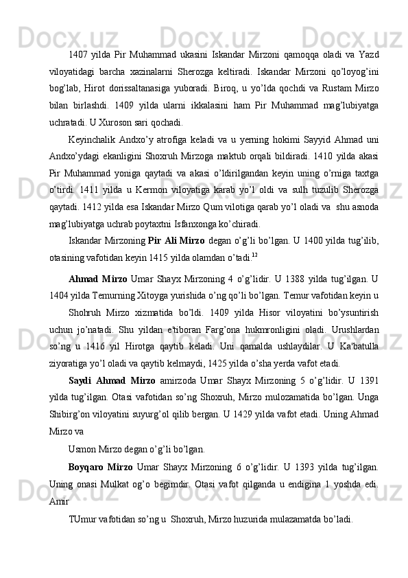 1407   yilda   Pir   Muhammad   ukasini   Iskandar   Mirzoni   qamoqqa   oladi   va   Yazd
viloyatidagi   barcha   xazinalarni   Sherozga   keltiradi.   Iskandar   Mirzoni   qo’loyog’ini
bog’lab,   Hirot   dorissaltanasiga   yuboradi.   Biroq,   u   yo’lda   qochdi   va   Rustam   Mirzo
bilan   birlashdi.   1409   yilda   ularni   ikkalasini   ham   Pir   Muhammad   mag’lubiyatga
uchratadi. U Xuroson sari qochadi. 
Keyinchalik   Andxo’y   atrofiga   keladi   va   u   yerning   hokimi   Sayyid   Ahmad   uni
Andxo’ydagi   ekanligini   Shoxruh   Mirzoga   maktub   orqali   bildiradi.   1410   yilda   akasi
Pir   Muhammad   yoniga   qaytadi   va   akasi   o’ldirilgandan   keyin   uning   o’rniga   taxtga
o’tirdi.   1411   yilda   u   Kermon   viloyatiga   karab   yo’l   oldi   va   sulh   tuzulib   Sherozga
qaytadi. 1412 yilda esa Iskandar Mirzo Qum vilotiga qarab yo’l oladi va  shu asnoda
mag’lubiyatga uchrab poytaxtni Isfanxonga ko’chiradi. 
Iskandar Mirzoning   Pir Ali Mirzo   degan o’g’li bo’lgan. U 1400 yilda tug’ilib,
otasining vafotidan keyin 1415 yilda olamdan o’tadi. 12 
Ahmad   Mirzo   Umar   Shayx   Mirzoning   4   o’g’lidir.   U   1388   yilda   tug’ilgan.   U
1404 yilda Temurning Xitoyga yurishida o’ng qo’li bo’lgan. Temur vafotidan keyin u
Shohruh   Mirzo   xizmatida   bo’ldi.   1409   yilda   Hisor   viloyatini   bo’ysuntirish
uchun   jo’natadi.   Shu   yildan   e'tiboran   Farg’ona   hukmronligini   oladi.   Urushlardan
so’ng   u   1416   yil   Hirotga   qaytib   keladi.   Uni   qamalda   ushlaydilar.   U   Ka'batulla
ziyoratiga yo’l oladi va qaytib kelmaydi, 1425 yilda o’sha yerda vafot etadi. 
Saydi   Ahmad   Mirzo   amirzoda   Umar   Shayx   Mirzoning   5   o’g’lidir.   U   1391
yilda  tug’ilgan.  Otasi   vafotidan   so’ng  Shoxruh,  Mirzo  mulozamatida   bo’lgan.  Unga
Shibirg’on viloyatini suyurg’ol qilib bergan. U 1429 yilda vafot etadi. Uning Ahmad
Mirzo va 
Usmon Mirzo degan o’g’li bo’lgan. 
Boyqaro   Mirzo   Umar   Shayx   Mirzoning   6   o’g’lidir.   U   1393   yilda   tug’ilgan.
Uning   onasi   Mulkat   og’o   begimdir.   Otasi   vafot   qilganda   u   endigina   1   yoshda   edi.
Amir 
TUmur vafotidan so’ng u  Shoxruh, Mirzo huzurida mulazamatda bo’ladi.  