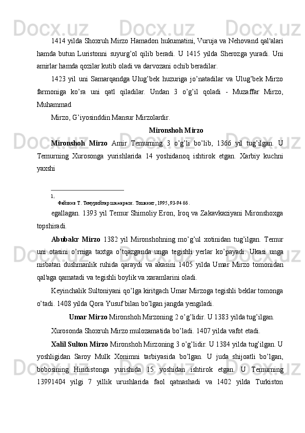 1414 yilda Shoxruh Mirzo Hamadon hukumatini, Vuruja va Nehovand qal'alari
hamda   butun   Luristonni   suyurg’ol   qilib   beradi.   U   1415   yilda   Sherozga   yuradi.   Uni
amirlar hamda qozilar kutib oladi va darvozani ochib beradilar. 
1423   yil   uni   Samarqandga   Ulug’bek   huzuriga   jo’natadilar   va   Ulug’bek   Mirzo
farmoniga   ko’ra   uni   qatl   qiladilar.   Undan   3   o’g’il   qoladi   -   Muzaffar   Mirzo,
Muhammad 
Mirzo, G’iyosinddin Mansur Mirzolardir. 
Mironshoh Mirzo  
Mironshoh   Mirzo   Amir   Temurning   3   o’g’li   bo’lib,   1366   yil   tug’ilgan.   U
Temurning   Xurosonga   yurishlarida   14   yoshidanoq   ishtirok   etgan.   Xarbiy   kuchni
yaxshi 
                                                           
1
1
   Файзиев Т. Темурийлар шажараси. Тошкент, 1995, 93-94 бб. 
egallagan. 1393 yil Temur Shimoliy Eron, Iroq va Zakavkaziyani Mironshoxga
topshiradi. 
Abubakr   Mirzo   1382   yil   Mironshohning   mo’g’ul   xotinidan   tug’ilgan.   Temur
uni   otasini   o’rniga   taxtga   o’tqazganda   unga   tegishli   yerlar   ko’payadi.   Ukasi   unga
nisbatan   dushmanlik   ruhida   qaraydi   va   akasini   1405   yilda   Umar   Mirzo   tomonidan
qal'aga qamatadi va tegishli boylik va xaramlarini oladi. 
Keyinchalik Sultoniyani qo’lga kiritgach Umar Mirzoga tegishli beklar tomonga
o’tadi. 1408 yilda Qora Yusuf bilan bo’lgan jangda yengiladi.  
Umar Mirzo  Mironshoh Mirzoning 2 o’g’lidir. U 1383 yilda tug’ilgan.  
Xurosonda Shoxruh Mirzo mulozamatida bo’ladi. 1407 yilda vafot etadi. 
Xalil Sulton Mirzo  Mironshoh Mirzoning 3 o’g’lidir. U 1384 yilda tug’ilgan. U
yoshligidan   Saroy   Mulk   Xonimni   tarbiyasida   bo’lgan.   U   juda   shijoatli   bo’lgan,
bobosining   Hindistonga   yurishida   15   yoshidan   ishtirok   etgan.   U   Temurning
13991404   yilgi   7   yillik   urushlarida   faol   qatnashadi   va   1402   yilda   Turkiston 