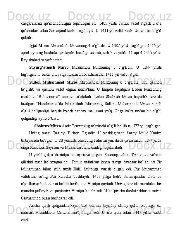 chegaralarini   qo’mondonligini   topshirgan   edi.   1405   yilda   Temur   vafot   etgach   u   o’z
qo’shinlari bilan Samaqand taxtini egallaydi. U 1411 yil vafot etadi. Undan bir o’g’il
qoladi. 
Iyjal Mirzo   Mironshoh Mirzoning 4 o’g’lidir. U 1387 yilda tug’ilgan. 1415 yil
aprel oyining boshida qandaydir kasalga uchrab, uch kun yotib, 11 aprel 1415 yilda
Ray shaharida vafot etadi. 
Suyurg‘atmish   Mirzo   Mironshoh   Mirzoning   5   o’g’lidir.   U   1399   yilda
tug’ilgan. U biron viloyatga hukmronlik kilmasdan 1411 yil vafot etgan. 
Sulton   Muhammad   Mirzo   Mironshox,   Mirzoning   6   o’g’lidir.   Uni   qachon
to’g’ilib   va   qachon   vafot   etgani   noma'lum.   U   haqida   faqatgina   Bobur   Mirzoning
mashhur   “Boburnoma”   asarida   to’xtaladi.   Lekin   Shohruh   Mirzo   hayotlik   davrida
tuzilgan   "Nasabnoma"da   Mironshoh   Mirzoning   Sulton   Muhammad   Mirzo   nomli
o’g’li   bo’lganligi   haqida   hyech   qanday   ma'lumot   yo’q.   Unga   ko’ra  undan   bir   o’g’il
qolganligi aytib o’tiladi.  
Shohrux Mirzo  Amir Temurning to’rtinchi o’g’li bo’lib u 1377 yil tug’ilgan. 
Uning   onasi   Tag’oy   Turkon   Og’odir.   U   yoshligidann   Saroy   Mulk   Xonim
tarbiyasida bo’lgan. U 20 yoshida otasining Falastin yurishida qatnashadi. 1397 yilda
unga Xuroson, Seyston va Mozandaron hokimligi topshiriladi. 
U   yoshligidan   shariatga   kattiq   rioya   qilgan.   Shuning   uchun   Temur   uni   valiaxt
qilishni   xush   ko’rmagan   edi.   Temur   vafotidan   keyin   taxtga   davogar   bo’ladi   va   Pir
Muhammad   bilan   sulh   tuzib   Xalil   Sultonga   yurish   qilgan   edi.   Pir   Muhammad
vafotidan   so’ng   o’zi   kurasha   boshlaydi.   1409   yilga   kelib   Samarqandni   oladi   va
o’g’illariga hududlarni bo’lib berib, o’zi Hirotga qaytadi. Uning davrida mamlakat bir
muncha gullaydi va poytaxtni Hirotga ko’chiradi. U ko’pincha davlat ishlarini xotini
Gavharshod bilan boshqarar edi. 
Ancha   qarib   qolgandan   keyin   taxt   vorisini   tayinlay   olmay   qoldi,   xotiniga   esa
nabirasi   Alouddavla   Mirzoni   mo’ljallagan   edi.   U   o’z   ajali   bilan   1447   yilda   vafot
etadi.  