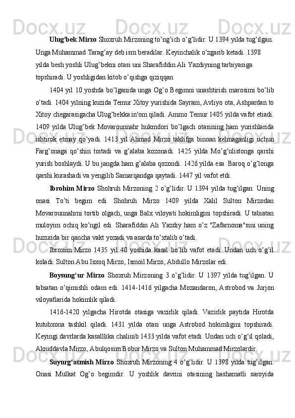 Ulug‘bek Mirzo  Shoxruh Mirzoning to’ng’ich o’g’lidir. U 1394 yilda tug’ilgan.
Unga Muhammad Tarag’ay deb ism beradilar. Keyinchalik o’zgarib ketadi. 1398 
yilda besh yoshli Ulug’bekni otasi uni Sharafiddin Ali Yazdiyning tarbiyasiga 
topshiradi. U yoshligidan kitob o’qishga qiziqqan. 
1404 yil 10 yoshda bo’lganida unga Og’o Begimni unashtirish marosimi bo’lib
o’tadi. 1404 yilning kuzida Temur Xitoy yurishida Sayram, Avliyo ota, Ashpardan to
Xitoy chegarasigacha Ulug’bekka in'om qiladi. Ammo Temur 1405 yilda vafot etiadi.
1409   yilda   Ulug’bek   Movarounnahr   hukmdori   bo’lgach   otasining   ham   yurishlarida
ishtirok   etmay   qo’yadi.   1413   yil   Ahmad   Mirzo   taklifga   binoan   kelmaganligi   uchun
Farg’onaga   qo’shin   tortadi   va   g’alaba   kozonadi.   1425   yilda   Mo’g’ulistonga   qarshi
yurish boshlaydi. U bu jangda ham g’alaba qozondi. 1426 yilda esa  Baroq o’g’longa
qarshi kurashadi va yengilib Samarqandga qaytadi. 1447 yil vafot etdi.  
Ibrohim Mirzo   Shohruh Mirzoning 2 o’g’lidir. U 1394 yilda tug’ilgan. Uning
onasi   To’ti   begim   edi.   Shohruh   Mirzo   1409   yilda   Xalil   Sulton   Mirzodan
Movarounnahrni tortib olgach, unga Balx viloyati hokimligini topshiradi. U tabiatan
muloyim  ochiq ko’ngil edi. Sharafiddin Ali  Yazdiy ham  o’z "Zafarnoma"sini  uning
huzurida bir qancha vakt yozadi va asarda to’xtalib o’tadi. 
Ibroxim   Mirzo   1435   yil   40   yoshida   kasal   bo’lib   vafot   etadi.   Undan   uch   o’g’il
koladi. Sulton Abu Isxoq Mirzo, Ismoil Mirzo, Abdullo Mirzolar edi. 
Boysung‘ur   Mirzo   Shoxruh   Mirzoning   3   o’g’lidir.   U   1397   yilda   tug’ilgan.   U
tabiatan   o’qimishli   odam   edi.   1414-1416   yilgacha   Mozandaron,   Astrobod  va   Jurjon
viloyatlarida hokimlik qiladi. 
1416-1420   yilgacha   Hirotda   otasiga   vazirlik   qiladi.   Vazirlik   paytida   Hirotda
kutubxona   tashkil   qiladi.   1431   yilda   otasi   unga   Astrobod   hokimligini   topshiradi.
Keyingi davrlarda kasalllika chalinib 1433 yilda vafot etadi. Undan uch o’g’il qoladi,
Alouddavla Mirzo, Abulqosim Bobur Mirzo va Sulton Muhammad Mirzolardir. 
Suyurg‘atmish Mirzo   Shoxruh Mirzoning 4 o’g’lidir. U 1398 yilda tug’ilgan.
Onasi   Mulkat   Og’o   begimdir.   U   yoshlik   davrini   otasining   hashamatli   saroyida 