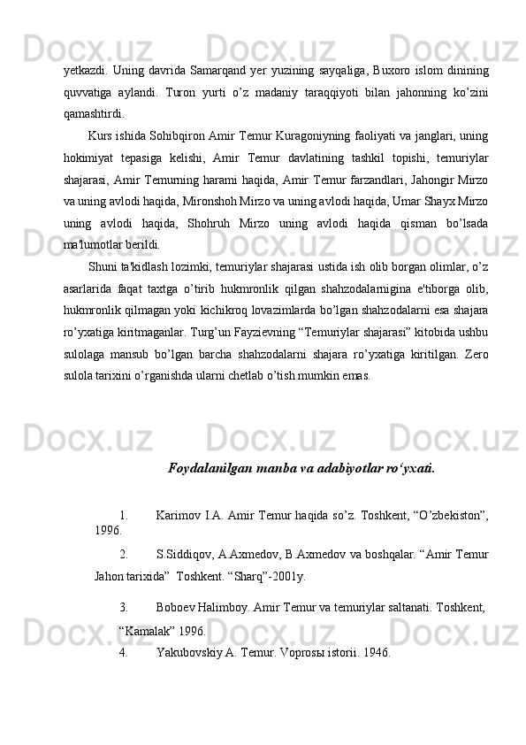 yetkazdi.   Uning   davrida   Samarqand   yer   yuzining   sayqaliga,   Buxoro   islom   dinining
quvvatiga   aylandi.   Turon   yurti   o’z   madaniy   taraqqiyoti   bilan   jahonning   ko’zini
qamashtirdi. 
Kurs ishida Sohibqiron Amir Temur Kuragoniyning faoliyati va janglari, uning
hokimiyat   tepasiga   kelishi,   Amir   Temur   davlatining   tashkil   topishi,   temuriylar
shajarasi,  Amir  Temurning harami  haqida, Amir  Temur  farzandlari, Jahongir  Mirzo
va uning avlodi haqida, Mironshoh Mirzo va uning avlodi haqida, Umar Shayx Mirzo
uning   avlodi   haqida,   Shohruh   Mirzo   uning   avlodi   haqida   qisman   bo’lsada
ma'lumotlar berildi. 
Shuni ta'kidlash lozimki, temuriylar shajarasi ustida ish olib borgan olimlar, o’z
asarlarida   faqat   taxtga   o’tirib   hukmronlik   qilgan   shahzodalarnigina   e'tiborga   olib,
hukmronlik qilmagan yoki kichikroq lovazimlarda bo’lgan shahzodalarni esa shajara
ro’yxatiga kiritmaganlar. Turg’un Fayzievning “Temuriylar shajarasi” kitobida ushbu
sulolaga   mansub   bo’lgan   barcha   shahzodalarni   shajara   ro’yxatiga   kiritilgan.   Zero
sulola tarixini o’rganishda ularni chetlab o’tish mumkin emas. 
 
 
 
 
Foydalanilgan manba va adabiyotlar ro‘yxati. 
 
 
1. Karimov I.A. Amir Temur haqida so’z. Toshkent, “O’zbekiston”,
1996. 
2. S.Siddiqov, A.Axmedov, B.Axmedov va boshqalar. “Amir Temur
Jahon tarixida”  Toshkent.  “Sharq”-2001y. 
3. Boboev Halimboy. Amir Temur va temuriylar saltanati.  Toshkent, 
“Kamalak” 1996. 
4. Yakubovskiy A. Temur. Vopros ы  istorii.  1946.  