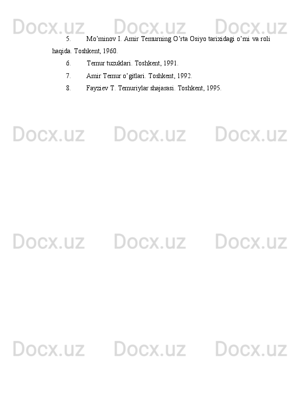 5. Mo’minov I. Amir Temurning O’rta Osiyo tarixidagi o’rni va roli
haqida.  Toshkent, 1960. 
6. Temur tuzuklari. Toshkent, 1991. 
7. Amir Temur o’gitlari. Toshkent, 1992. 
8. Fayziev T. Temuriylar shajarasi. Toshkent, 1995. 
 
  