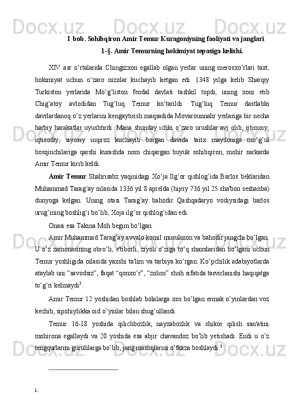 I  bob.  Sohibqiron Amir Temur Kuragoniyning faoliyati va janglari . 
1-§. Amir Temurning hokimiyat tepasiga kelishi. 
 
XIV   asr   o’rtalarida   Chingizxon   egallab   olgan   yerlar   uning   merosxo’rlari   taxt,
hokimiyat   uchun   o’zaro   nizolar   kuchayib   ketgan   edi.   1348   yilga   kelib   Sharqiy
Turkiston   yerlarida   Mo’g’liston   feodal   davlati   tashkil   topdi,   uning   xoni   etib
Chig’atoy   avlodidan   Tug’luq   Temur   ko’tarildi.   Tug’luq   Temur   dastlabki
davrlardanoq o’z yerlarini kengaytirish maqsadida Movarounnahr yerlariga bir necha
harbiy   harakatlar   uyushtirdi.   Mana   shunday   ichki   o’zaro   urushlar   avj   olib,   ijtimoiy,
iqtisodiy,   siyosiy   inqiroz   kuchayib   borgan   davrda   tarix   maydoniga   mo’g’ul
bosqinchilariga   qarshi   kurashda   nom   chiqargan   buyuk   sohibqiron,   mohir   sarkarda
Amir Temur kirib keldi. 
Amir Temur   Shahrisabz yaqinidagi Xo’ja Ilg’or qishlog’ida Barlos beklaridan
Muhammad Tarag’ay oilasida 1336 yil 8 aprelda (hijriy 736 yil 25 sha'bon seshanba)
dunyoga   kelgan.   Uning   otasi   Tarag’ay   bahodir   Qashqadaryo   vodiysidagi   barlos
urug’ining boshlig’i bo’lib, Xoja ilg’or qishlog’idan edi. 
Onasi esa Takina Moh begim bo’lgan. 
Amir Muhammad Tarag’ay avvalo komil musulmon va bahodir jangchi bo’lgan.
U o’z zamonasining obro’li, e'tiborli, ziyoli o’ziga to’q shaxslaridan bo’lgani uchun
Temur yoshligida oilasida yaxshi ta'lim va tarbiya ko’rgan. Ko’pchilik adabiyotlarda
ataylab uni “savodsiz”, faqat “qonxo’r”, “zolim” shoh sifatida tasvirlanishi haqiqatga
to’g’ri kelmaydi 2
. 
Amir Temur 12 yoshidan boshlab bolalarga xos bo’lgan ermak o’yinlardan voz
kechib, sipohiylikka oid o’yinlar bilan shug’ullandi. 
Temur   16-18   yoshida   qilichbozlik,   nayzabozlik   va   shikor   qilish   san'atini
mohirona   egallaydi   va   20   yoshida   esa   abjir   chavandoz   bo’lib   yetishadi.   Endi   u   o’z
tengqurlarini guruhlarga bo’lib, jang mashqlarini o’tkaza boshlaydi. 3 
                                                           
1
1