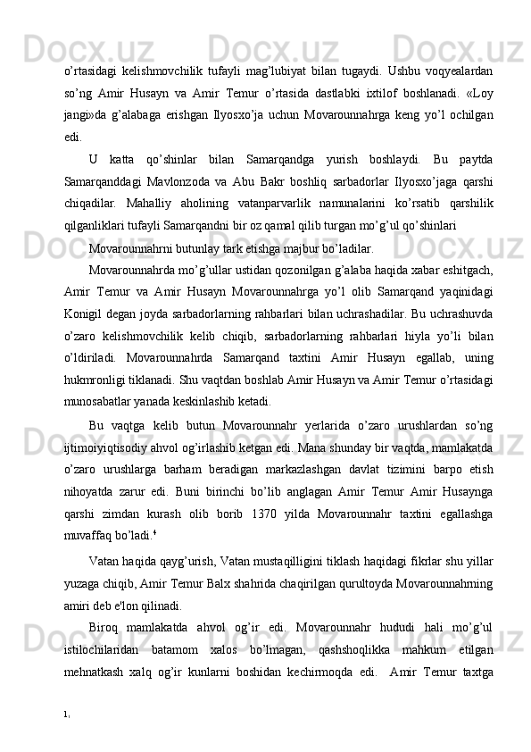 o’rtasidagi   kelishmovchilik   tufayli   mag’lubiyat   bilan   tugaydi.   Ushbu   voqyealardan
so’ng   Amir   Husayn   va   Amir   Temur   o’rtasida   dastlabki   ixtilof   boshlanadi.   «Loy
jangi»da   g’alabaga   erishgan   Ilyosxo’ja   uchun   Movarounnahrga   keng   yo’l   ochilgan
edi. 
U   katta   qo’shinlar   bilan   Samarqandga   yurish   boshlaydi.   Bu   paytda
Samarqanddagi   Mavlonzoda   va   Abu   Bakr   boshliq   sarbadorlar   Ilyosxo’jaga   qarshi
chiqadilar.   Mahalliy   aholining   vatanparvarlik   namunalarini   ko’rsatib   qarshilik
qilganliklari tufayli Samarqandni bir oz qamal qilib turgan mo’g’ul qo’shinlari 
Movarounnahrni butunlay tark etishga majbur bo’ladilar. 
Movarounnahrda mo’g’ullar ustidan qozonilgan g’alaba haqida xabar eshitgach,
Amir   Temur   va   Amir   Husayn   Movarounnahrga   yo’l   olib   Samarqand   yaqinidagi
Konigil degan joyda sarbadorlarning rahbarlari bilan uchrashadilar. Bu uchrashuvda
o’zaro   kelishmovchilik   kelib   chiqib,   sarbadorlarning   rahbarlari   hiyla   yo’li   bilan
o’ldiriladi.   Movarounnahrda   Samarqand   taxtini   Amir   Husayn   egallab,   uning
hukmronligi tiklanadi. Shu vaqtdan boshlab Amir Husayn va Amir Temur o’rtasidagi
munosabatlar yanada keskinlashib ketadi. 
Bu   vaqtga   kelib   butun   Movarounnahr   yerlarida   o’zaro   urushlardan   so’ng
ijtimoiyiqtisodiy ahvol og’irlashib ketgan edi. Mana shunday bir vaqtda, mamlakatda
o’zaro   urushlarga   barham   beradigan   markazlashgan   davlat   tizimini   barpo   etish
nihoyatda   zarur   edi.   Buni   birinchi   bo’lib   anglagan   Amir   Temur   Amir   Husaynga
qarshi   zimdan   kurash   olib   borib   1370   yilda   Movarounnahr   taxtini   egallashga
muvaffaq bo’ladi. 4 
Vatan haqida qayg’urish, Vatan mustaqilligini tiklash haqidagi fikrlar shu yillar
yuzaga chiqib, Amir Temur Balx shahrida chaqirilgan qurultoyda Movarounnahrning
amiri deb e'lon qilinadi.  
Biroq   mamlakatda   ahvol   og’ir   edi.   Movarounnahr   hududi   hali   mo’g’ul
istilochilaridan   batamom   xalos   bo’lmagan,   qashshoqlikka   mahkum   etilgan
mehnatkash   xalq   og’ir   kunlarni   boshidan   kechirmoqda   edi.     Amir   Temur   taxtga
1
1 