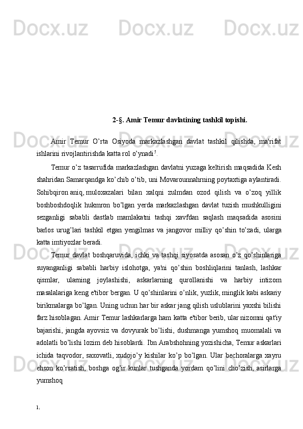  
 
 
 
 
 
 
 
 
2-§. Amir Temur davlatining tashkil topishi. 
 
Amir   Temur   O’rta   Osiyoda   markazlashgan   davlat   tashkil   qilishda,   ma'rifat
ishlarini rivojlantirishda katta rol o’ynadi 5
. 
Temur o’z tasarrufida markazlashgan davlatni yuzaga keltirish maqsadida Kesh
shahridan Samarqandga ko’chib o’tib, uni Movarounnahrning poytaxtiga aylantiradi.
Sohibqiron aniq, muloxazalari  bilan  xalqni  zulmdan  ozod  qilish  va  o’zoq  yillik
boshboshdoqlik   hukmron   bo’lgan   yerda   markazlashgan   davlat   tuzish   mushkulligini
sezganligi   sababli   dastlab   mamlakatni   tashqi   xavfdan   saqlash   maqsadida   asosini
barlos   urug’lari   tashkil   etgan   yengilmas   va   jangovor   milliy   qo’shin   to’zadi,   ularga
katta imtiyozlar beradi. 
Temur   davlat   boshqaruvida,   ichki   va   tashqi   siyosatda   asosan   o’z   qo’shinlariga
suyanganligi   sababli   harbiy   islohotga,   ya'ni   qo’shin   boshliqlarini   tanlash,   lashkar
qismlar,   ularning   joylashishi,   askarlarning   qurollanishi   va   harbiy   intizom
masalalariga keng e'tibor bergan. U qo’shinlarini o’nlik, yuzlik, minglik kabi askariy
birikmalarga bo’lgan. Uning uchun har bir askar jang qilish uslublarini yaxshi bilishi
farz hisoblagan. Amir Temur lashkarlarga ham   katta e'tibor berib, ular nizomni qat'iy
bajarishi,   jangda   ayovsiz   va   dovyurak   bo’lishi,   dushmanga   yumshoq   muomalali   va
adolatli bo’lishi lozim deb hisoblardi. Ibn Arabshohning yozishicha, Temur askarlari
ichida   taqvodor,   saxovatli,   xudojo’y   kishilar   ko’p   bo’lgan.   Ular   bechoralarga   xayru
ehson   ko’rsatish,   boshga   og’ir   kunlar   tushganda   yordam   qo’lini   cho’zish,   asirlarga
yumshoq  
1
1 