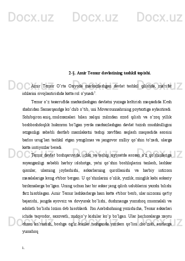 2-§. Amir Temur davlatining tashkil topishi. 
 
Amir   Temur   O’rta   Osiyoda   markazlashgan   davlat   tashkil   qilishda,   ma'rifat
ishlarini rivojlantirishda katta rol o’ynadi 5
. 
Temur o’z tasarrufida markazlashgan davlatni yuzaga keltirish maqsadida Kesh
shahridan Samarqandga ko’chib o’tib, uni Movarounnahrning poytaxtiga aylantiradi.
Sohibqiron aniq, muloxazalari  bilan  xalqni  zulmdan  ozod  qilish  va  o’zoq  yillik
boshboshdoqlik   hukmron   bo’lgan   yerda   markazlashgan   davlat   tuzish   mushkulligini
sezganligi   sababli   dastlab   mamlakatni   tashqi   xavfdan   saqlash   maqsadida   asosini
barlos   urug’lari   tashkil   etgan   yengilmas   va   jangovor   milliy   qo’shin   to’zadi,   ularga
katta imtiyozlar beradi. 
Temur   davlat   boshqaruvida,   ichki   va   tashqi   siyosatda   asosan   o’z   qo’shinlariga
suyanganligi   sababli   harbiy   islohotga,   ya'ni   qo’shin   boshliqlarini   tanlash,   lashkar
qismlar,   ularning   joylashishi,   askarlarning   qurollanishi   va   harbiy   intizom
masalalariga keng e'tibor bergan. U qo’shinlarini o’nlik, yuzlik, minglik kabi askariy
birikmalarga bo’lgan. Uning uchun har bir askar jang qilish uslublarini yaxshi bilishi
farz hisoblagan. Amir Temur lashkarlarga ham   katta e'tibor berib, ular nizomni qat'iy
bajarishi,   jangda   ayovsiz   va   dovyurak   bo’lishi,   dushmanga   yumshoq   muomalali   va
adolatli bo’lishi lozim deb hisoblardi. Ibn Arabshohning yozishicha, Temur askarlari
ichida   taqvodor,   saxovatli,   xudojo’y   kishilar   ko’p   bo’lgan.   Ular   bechoralarga   xayru
ehson   ko’rsatish,   boshga   og’ir   kunlar   tushganda   yordam   qo’lini   cho’zish,   asirlarga
yumshoq  
1
1