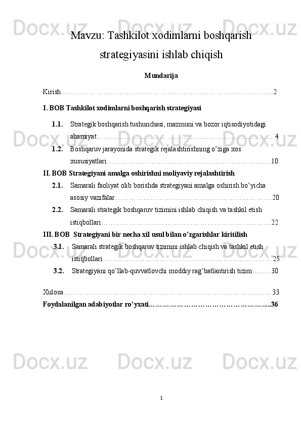 Mavzu: Tashkilot xodimlarni boshqarish
strategiyasini ishlab chiqish
Mundarija 
Kirish……………………………………………………………………….……...2
I. BOB  Tashkilot xodimlarni boshqarish strategiyasi
1.1. Strategik boshqarish tushunchasi, mazmuni va bozor iqtisodiyotidagi 
ahamiyat………………………………………………………………….4
1.2. Boshqaruv jarayonida strategik rejalashtirishning o’ziga xos 
xususiyatlari………………………………………………………...…..10
II. BOB  Strategiyani amalga oshirishni moliyaviy rejalashtirish
2.1. Samarali faoliyat olib borishda strategiyani amalga oshirish bo’yicha 
asosiy vazifalar………………………………………………………….20
2.2. Samarali strategik boshqaruv tizimini ishlab chiqish va tashkil etish 
istiqbollari……………………………………………………………....22
III. BOB   Strategiyani bir necha xil usul bilan o’zgarishlar kiritilish
3.1. Samarali strategik boshqaruv tizimini ishlab chiqish va tashkil etish 
istiqbollari………………………………………………………………25
3.2. Strategiyani qo’llab-quvvatlovchi moddiy rag’batlantirish tizim…...…30
Xulosa………………………………………………………………………..……33
Foydalanilgan adabiyotlar ro’yxati………………………………………….....36
1 