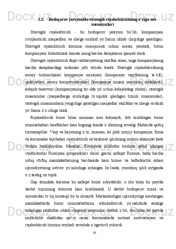 1.2. Boshqaruv jarayonida strategik rejalashtirishning o’ziga xos
xususiyatlari
Strategik   rejalashtirish   -   bu   boshqaruv   jarayoni   bo`lib,   kompaniyani
rivojlantirish   maqsadlari   va   ularga   erishish   yo`llarini   ishlab   chiqishga   qaratilgan.
Strategik   rejalashtirish   korxona   menejmenti   uchun   asosni   yaratadi,   butun
kompaniyani birlashtiradi hamda uning barcha darajalarini qamrab oladi. 
Strategik rejalashtirish faqat rahbariyatning vazifasi emas, unga kompaniyaning
barcha   darajalaridagi   xodimlar   jalb   etilishi   kerak.   Strategik   rejalashtirishning
asosiy   tushunchalari   kompaniya   missiyasi   (kompaniya   vazifasining   ta`rifi),
qadriyatlari,   asosiy   kompetentsiyalari   (kompaniya   nimani   yaxshiroq   uddalaydi),
kelajak tasavvuri (kompaniyaning bir-ikki yil uchun kelajakdagi obrazi), strategik
muammolar   (maqsadlarga   erishishga   to`sqinlik   qiladigan   tizimli   muammolar),
strategik muammolarni yengishga qaratilgan maqsadlar vazifalar va ularga erishish
yo`llarini o`z ichiga oladi. 
Rejalashtirish   bozor   bilan   umuman   mos   kelmaydi,   deb   hisoblagan   bozor
munosabatlari tarafdorlari ham bugungi kunda o`zlarining avvalgi fikrlarida qattiq
turmayaptilar. Vaqt va hayotning o`zi, xususan, ko`plab xorijiy kompaniya, firma
va korxonalar tajribalari rejalashtirish va bashorat qilishning muhim ahamiyat kasb
etishini   tasdiqlaydilar.   Masalan,   Rossiyada   islohotlar   boshida   qabul   qilingan
«tadbirkorlar   Rossiyani   qutqaradilar»   shiori   garchi   nafaqat   Rossiya,   balki   barcha
sobiq   ittifoq   mamlakatlarining   barchasida   ham   biznes   va   tadbirkorlik   sohasi
iqtisodiyotning   ustivor   yo`nalishiga   aylangan   bo`lsada,   yumshoq   qilib   aytganda
o`z tasdig`ini topdi. 
Gap   shundaki   korxona   bu   nafaqat   bozor   subyektidir,   u   shu   bilan   bir   paytda
davlat   tizimining   elementi   ham   hisoblanadi.   U   davlat   boshqaruv   tizimi   va
siyosatidan to`liq mustaqil bo`la olmaydi. Markazlashgan iqtisodiyotga asoslangan
mamlakatlarda   bozor   munosabatlarini   erkinlashtirish   yo`nalishida   amalga
oshirilgan islohotlar ishlab chiqarish jarayonini chetlab o`tib, shu bilan bir paytda
mulkchilik   shaklidan   qat`iy   nazar   korxonalarda   mehnat   motivatsiyasi   va
rejalashtirish tizimini sezilarli ravishda o`zgartirib yubordi. 
10