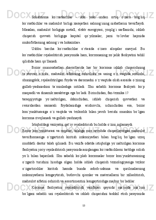 Solishtirma   ko`rsatkichlar   -   ikki   yoki   undan   ortiq   o`zaro   bog`liq
ko`rsatkichlar  va  mahsulot   birligi  xarajatlari   salmog`ining  nisbatlarini   tavsiflaydi.
Masalan,   mahsulot   birligiga   metall,   elektr   energiyasi,   yoqilg`i   sarflanishi,   ishlab
chiqarish   quvvati   birligiga   kapital   qo`yilmalar,   jami   to`lovlar   hajmida
mukofotlarning salmog`i va hokazolar 4 . 
Ushbu   barcha   ko`rsatkichlar   o`rtasida   o`zaro   aloqalar   mavjud.   Bu
ko`rsatkichlar rejalashtirish jarayonida ham, korxonaning xo`jalik faoliyatini tahlil
qilishda ham qo`llanadi.
Bozor   munosabatlari   sharoitlarida   har   bir   korxona   ishlab   chiqarishning
to`xtovsiz   o`sishi,   mahsulot   sifatining   oshirilishi   va   uning   o`z   vaqtida   sotilishi,
shuningdek, rejalashtirilgan foyda va daromadni o`z vaqtida olish asosida o`zining
gullab-yashnashini   ta`minlashga   intiladi.   Shu   sababli   korxona   faoliyati   ko`p
maqsadli va dinamik xarakterga ega bo`ladi. Birinchidan, fan-texnika  17
taraqqiyotiga   yo`naltirilgan,   ikkinchidan,   ishlab   chiqarish   quvvatlari   va
resurslardan   samarali   foydalanishga   erishuvchi,   uchinchidan   esa,   bozor
kon`yunkturasiga   o`z   vaqtida   va   tezkorlik   bilan   javob   berishi   mumkin   bo`lgan
korxona rivojlanadi va gullab-yashnaydi. 
Istiqboldagi vaziyatni qat`iy rejalashtirish bu holda o`zini oqlamaydi. 
Bozor   kon`yunkturasi   va  raqobat,   talabga  mos   ravishda   chiqarilayotgan   mahsulot
tavsifnomasiga   o`zgartirish   kiritish   imkoniyatlari   bilan   bog`liq   bo`lgan   uzoq
muddatli   dastur   talab  qilinadi.  Bu  vazifa  odatda  istiqbolga   yo`naltirilgan  korxona
faoliyatini joriy rejalashtirish jarayonida aniqlangan ko`rsatkichlarni tartibga solish
yo`li   bilan   bajariladi.   Shu   sababli   ko`plab   korxonalar   bozor   kon`yunkturasining
o`zgarib   turishini   hisobga   olgan   holda   ishlab   chiqarish   texnologiyasiga   tezkor
o`zgartirishlar   kiritish   hamda   bunda   asbob-uskuna   va   qurilmalarning
imkoniyatlarni   kengaytirish,   butlovchi   qismlar   va   materiallarni   bir   xillashtirish,
mahsulot sifatini oshirish va assortimentini kengaytirishga majbur bo`ladilar. 
Korxona   faoliyatini   rejalashtirish   vazifalari   qaysidir   ma`noda   ma`lum
bo`lgani   sababli   uni   rejalashtirish   va   ishlab   chiqarishni   tashkil   etish   jarayonida
13