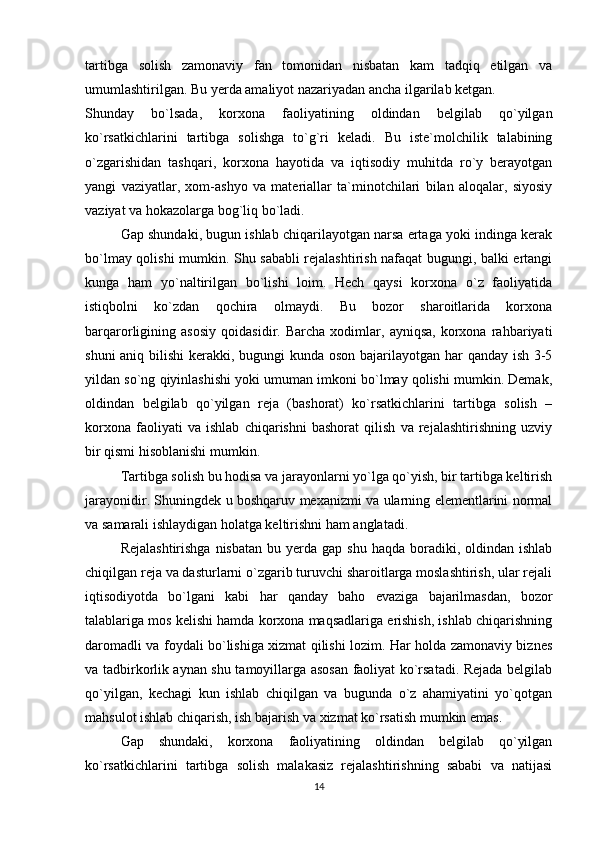 tartibga   solish   zamonaviy   fan   tomonidan   nisbatan   kam   tadqiq   etilgan   va
umumlashtirilgan. Bu yerda amaliyot nazariyadan ancha ilgarilab ketgan. 
Shunday   bo`lsada,   korxona   faoliyatining   oldindan   belgilab   qo`yilgan
ko`rsatkichlarini   tartibga   solishga   to`g`ri   keladi.   Bu   iste`molchilik   talabining
o`zgarishidan   tashqari,   korxona   hayotida   va   iqtisodiy   muhitda   ro`y   berayotgan
yangi   vaziyatlar,   xom-ashyo   va   materiallar   ta`minotchilari   bilan   aloqalar,   siyosiy
vaziyat va hokazolarga bog`liq bo`ladi. 
Gap shundaki, bugun ishlab chiqarilayotgan narsa ertaga yoki indinga kerak
bo`lmay qolishi mumkin. Shu sababli rejalashtirish nafaqat bugungi, balki ertangi
kunga   ham   yo`naltirilgan   bo`lishi   loim.   Hech   qaysi   korxona   o`z   faoliyatida
istiqbolni   ko`zdan   qochira   olmaydi.   Bu   bozor   sharoitlarida   korxona
barqarorligining   asosiy   qoidasidir.   Barcha   xodimlar,   ayniqsa,   korxona   rahbariyati
shuni  aniq bilishi  kerakki, bugungi  kunda oson bajarilayotgan har qanday ish 3-5
yildan so`ng qiyinlashishi yoki umuman imkoni bo`lmay qolishi mumkin. Demak,
oldindan   belgilab   qo`yilgan   reja   (bashorat)   ko`rsatkichlarini   tartibga   solish   –
korxona   faoliyati   va   ishlab   chiqarishni   bashorat   qilish   va   rejalashtirishning   uzviy
bir qismi hisoblanishi mumkin. 
Tartibga solish   bu hodisa va jarayonlarni yo`lga qo`yish, bir tartibga keltirish
jarayonidir. Shuningdek u boshqaruv mexanizmi va ularning elementlarini normal
va samarali ishlaydigan holatga keltirishni ham anglatadi. 
Rejalashtirishga   nisbatan   bu yerda  gap shu  haqda  boradiki, oldindan  ishlab
chiqilgan reja va dasturlarni o`zgarib turuvchi sharoitlarga moslashtirish, ular rejali
iqtisodiyotda   bo`lgani   kabi   har   qanday   baho   evaziga   bajarilmasdan,   bozor
talablariga mos kelishi hamda korxona maqsadlariga erishish, ishlab chiqarishning
daromadli va foydali bo`lishiga xizmat qilishi lozim. Har holda zamonaviy biznes
va tadbirkorlik aynan shu tamoyillarga asosan faoliyat ko`rsatadi. Rejada belgilab
qo`yilgan,   kechagi   kun   ishlab   chiqilgan   va   bugunda   o`z   ahamiyatini   yo`qotgan
mahsulot ishlab chiqarish, ish bajarish va xizmat ko`rsatish mumkin emas. 
Gap   shundaki,   korxona   faoliyatining   oldindan   belgilab   qo`yilgan
ko`rsatkichlarini   tartibga   solish   malakasiz   rejalashtirishning   sababi   va   natijasi
14