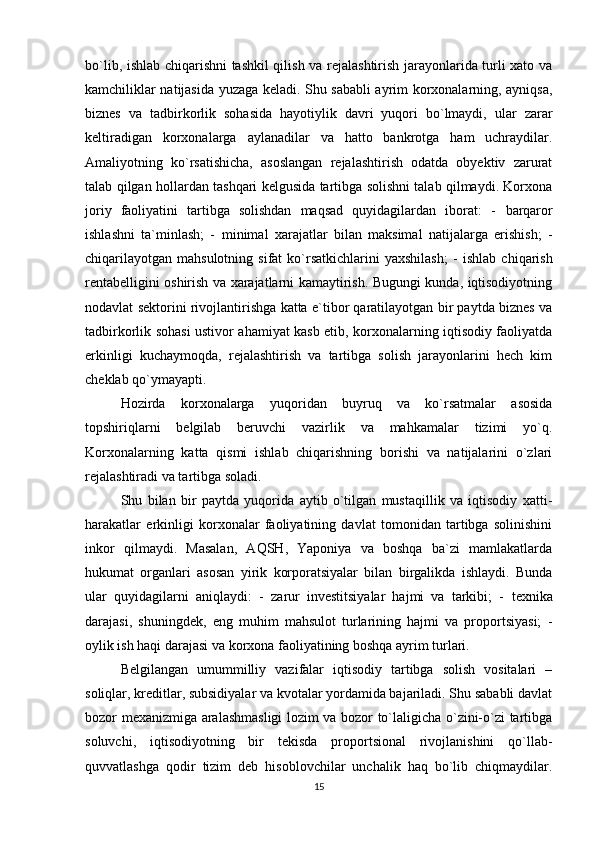 bo`lib, ishlab chiqarishni tashkil qilish va rejalashtirish jarayonlarida turli xato va
kamchiliklar natijasida yuzaga keladi. Shu sababli ayrim korxonalarning, ayniqsa,
biznes   va   tadbirkorlik   sohasida   hayotiylik   davri   yuqori   bo`lmaydi,   ular   zarar
keltiradigan   korxonalarga   aylanadilar   va   hatto   bankrotga   ham   uchraydilar.
Amaliyotning   ko`rsatishicha,   asoslangan   rejalashtirish   odatda   obyektiv   zarurat
talab qilgan hollardan tashqari kelgusida tartibga solishni talab qilmaydi. Korxona
joriy   faoliyatini   tartibga   solishdan   maqsad   quyidagilardan   iborat:   -   barqaror
ishlashni   ta`minlash;   -   minimal   xarajatlar   bilan   maksimal   natijalarga   erishish;   -
chiqarilayotgan  mahsulotning  sifat   ko`rsatkichlarini  yaxshilash;  -   ishlab  chiqarish
rentabelligini oshirish va xarajatlarni kamaytirish. Bugungi kunda, iqtisodiyotning
nodavlat sektorini rivojlantirishga katta e`tibor qaratilayotgan bir paytda biznes va
tadbirkorlik sohasi ustivor ahamiyat kasb etib, korxonalarning iqtisodiy faoliyatda
erkinligi   kuchaymoqda,   rejalashtirish   va   tartibga   solish   jarayonlarini   hech   kim
cheklab qo`ymayapti. 
Hozirda   korxonalarga   yuqoridan   buyruq   va   ko`rsatmalar   asosida
topshiriqlarni   belgilab   beruvchi   vazirlik   va   mahkamalar   tizimi   yo`q.
Korxonalarning   katta   qismi   ishlab   chiqarishning   borishi   va   natijalarini   o`zlari
rejalashtiradi va tartibga soladi. 
Shu   bilan   bir   paytda   yuqorida   aytib   o`tilgan   mustaqillik   va   iqtisodiy   xatti-
harakatlar   erkinligi   korxonalar   faoliyatining   davlat   tomonidan   tartibga   solinishini
inkor   qilmaydi.   Masalan,   AQSH,   Yaponiya   va   boshqa   ba`zi   mamlakatlarda
hukumat   organlari   asosan   yirik   korporatsiyalar   bilan   birgalikda   ishlaydi.   Bunda
ular   quyidagilarni   aniqlaydi:   -   zarur   investitsiyalar   hajmi   va   tarkibi;   -   texnika
darajasi,   shuningdek,   eng   muhim   mahsulot   turlarining   hajmi   va   proportsiyasi;   -
oylik ish haqi darajasi va korxona faoliyatining boshqa ayrim turlari. 
Belgilangan   umummilliy   vazifalar   iqtisodiy   tartibga   solish   vositalari   –
soliqlar, kreditlar, subsidiyalar va kvotalar yordamida bajariladi. Shu sababli davlat
bozor mexanizmiga aralashmasligi lozim va bozor to`laligicha o`zini-o`zi tartibga
soluvchi,   iqtisodiyotning   bir   tekisda   proportsional   rivojlanishini   qo`llab-
quvvatlashga   qodir   tizim   deb   hisoblovchilar   unchalik   haq   bo`lib   chiqmaydilar.
15