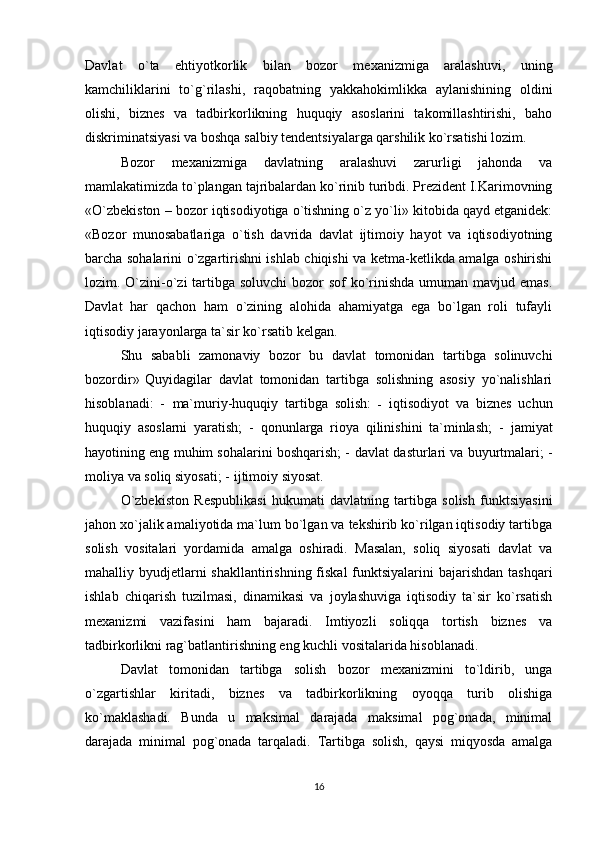 Davlat   o`ta   ehtiyotkorlik   bilan   bozor   mexanizmiga   aralashuvi,   uning
kamchiliklarini   to`g`rilashi,   raqobatning   yakkahokimlikka   aylanishining   oldini
olishi,   biznes   va   tadbirkorlikning   huquqiy   asoslarini   takomillashtirishi,   baho
diskriminatsiyasi va boshqa salbiy tendentsiyalarga qarshilik ko`rsatishi lozim. 
Bozor   mexanizmiga   davlatning   aralashuvi   zarurligi   jahonda   va
mamlakatimizda to`plangan tajribalardan ko`rinib turibdi. Prezident I.Karimovning
«O`zbekiston – bozor iqtisodiyotiga o`tishning o`z yo`li» kitobida qayd etganidek:
«Bozor   munosabatlariga   o`tish   davrida   davlat   ijtimoiy   hayot   va   iqtisodiyotning
barcha sohalarini o`zgartirishni ishlab chiqishi va ketma-ketlikda amalga oshirishi
lozim. O`zini-o`zi  tartibga soluvchi  bozor sof  ko`rinishda umuman mavjud emas.
Davlat   har   qachon   ham   o`zining   alohida   ahamiyatga   ega   bo`lgan   roli   tufayli
iqtisodiy jarayonlarga ta`sir ko`rsatib kelgan. 
Shu   sababli   zamonaviy   bozor   bu   davlat   tomonidan   tartibga   solinuvchi
bozordir»   Quyidagilar   davlat   tomonidan   tartibga   solishning   asosiy   yo`nalishlari
hisoblanadi:   -   ma`muriy-huquqiy   tartibga   solish:   -   iqtisodiyot   va   biznes   uchun
huquqiy   asoslarni   yaratish;   -   qonunlarga   rioya   qilinishini   ta`minlash;   -   jamiyat
hayotining eng muhim sohalarini boshqarish; -   davlat dasturlari va buyurtmalari; -
moliya va soliq siyosati; -   ijtimoiy siyosat. 
O`zbekiston   Respublikasi   hukumati   davlatning   tartibga   solish   funktsiyasini
jahon xo`jalik amaliyotida ma`lum bo`lgan va tekshirib ko`rilgan iqtisodiy tartibga
solish   vositalari   yordamida   amalga   oshiradi.   Masalan,   soliq   siyosati   davlat   va
mahalliy byudjetlarni shakllantirishning fiskal  funktsiyalarini  bajarishdan tashqari
ishlab   chiqarish   tuzilmasi,   dinamikasi   va   joylashuviga   iqtisodiy   ta`sir   ko`rsatish
mexanizmi   vazifasini   ham   bajaradi.   Imtiyozli   soliqqa   tortish   biznes   va
tadbirkorlikni rag`batlantirishning eng kuchli vositalarida hisoblanadi. 
Davlat   tomonidan   tartibga   solish   bozor   mexanizmini   to`ldirib,   unga
o`zgartishlar   kiritadi,   biznes   va   tadbirkorlikning   oyoqqa   turib   olishiga
ko`maklashadi.   Bunda   u   maksimal   darajada   maksimal   pog`onada,   minimal
darajada   minimal   pog`onada   tarqaladi.   Tartibga   solish,   qaysi   miqyosda   amalga
16