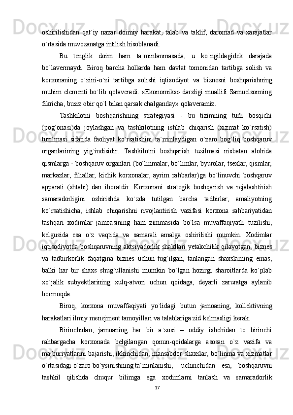 oshirilishidan   qat`iy   nazar   doimiy   harakat,   talab   va   taklif,   daromad   va   xarajatlar
o`rtasida muvozanatga intilish hisoblanadi. 
Bu   tenglik   doim   ham   ta`minlanmasada,   u   ko`ngildagidek   darajada
bo`lavermaydi.   Biroq   barcha   hollarda   ham   davlat   tomonidan   tartibga   solish   va
korxonaning   o`zini-o`zi   tartibga   solishi   iqtisodiyot   va   biznesni   boshqarishning
muhim elementi bo`lib qolaveradi. «Ekonomiks» darsligi muallifi Samuelsonning
fikricha, busiz «bir qo`l bilan qarsak chalganday» qolaveramiz. 
Tashkilotni   boshqarishning   strategiyasi   -   bu   tizimning   turli   bosqichi
(pog`onasi)da   joylashgan   va   tashkilotning   ishlab   chiqarish   (xizmat   ko`rsatish)
tuzilmasi   sifatida   faoliyat   ko`rsatishini   ta`minlaydigan   o`zaro   bog`liq   boshqaruv
organlarining   yig`indisidir.   Tashkilotni   boshqarish   tuzilmasi   nisbatan   alohida
qismlarga - boshqaruv organlari (bo`linmalar, bo`limlar, byurolar, tsexlar, qismlar,
markazlar,   filiallar,   kichik   korxonalar,   ayrim   rahbarlar)ga   bo`linuvchi   boshqaruv
apparati   (shtabi)   dan   iboratdir.   Korxonani   strategik   boshqarish   va   rejalashtirish
samaradorligini   oshirishda   ko`zda   tutilgan   barcha   tadbirlar,   amaliyotning
ko`rsatishicha,   ishlab   chiqarishni   rivojlantirish   vazifasi   korxona   rahbariyatidan
tashqari   xodimlar   jamoasining   ham   zimmasida   bo`lsa   muvaffaqiyatli   tuzilishi,
kelgusida   esa   o`z   vaqtida   va   samarali   amalga   oshirilishi   mumkin.   Xodimlar
iqtisodiyotda boshqaruvning aktsiyadorlik shakllari  yetakchilik  qilayotgan,  biznes
va   tadbirkorlik   faqatgina   biznes   uchun   tug`ilgan,   tanlangan   shaxslarning   emas,
balki   har   bir   shaxs   shug`ullanishi   mumkin   bo`lgan   hozirgi   sharoitlarda   ko`plab
xo`jalik   subyektlarining   xulq-atvori   uchun   qoidaga,   deyarli   zaruratga   aylanib
bormoqda. 
Biroq,   korxona   muvaffaqiyati   yo`lidagi   butun   jamoaning,   kollektivning
harakatlari ilmiy menejment tamoyillari va talablariga zid kelmasligi kerak. 
Birinchidan,   jamoaning   har   bir   a`zosi   –   oddiy   ishchidan   to   birinchi
rahbargacha   korxonada   belgilangan   qonun-qoidalarga   asosan   o`z   vazifa   va
majburiyatlarini bajarishi, ikkinchidan, mansabdor shaxslar, bo`linma va xizmatlar
o`rtasidagi o`zaro bo`ysinishning ta`minlanishi,  uchinchidan   esa,   boshqaruvni
tashkil   qilishda   chuqur   bilimga   ega   xodimlarni   tanlash   va   samaradorlik
17