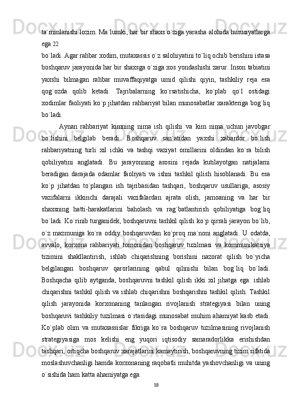 ta`minlanishi lozim. Ma`lumki, har bir shaxs o`ziga yarasha alohida hususiyatlarga
ega  22
bo`ladi. Agar rahbar xodim, mutaxassis o`z salohiyatini to`liq ochib berishini istasa
boshqaruv jarayonida har bir shaxsga o`ziga xos yondashishi zarur. Inson tabiatini
yaxshi   bilmagan   rahbar   muvaffaqiyatga   umid   qilishi   qiyin,   tashkiliy   reja   esa
qog`ozda   qolib   ketadi.   Tajribalarning   ko`rsatishicha,   ko`plab   qo`l   ostidagi
xodimlar faoliyati ko`p jihatdan rahbariyat bilan munosabatlar xarakteriga bog`liq
bo`ladi.
Aynan   rahbariyat   kimning   nima   ish   qilishi   va   kim   nima   uchun   javobgar
bo`lishini   belgilab   beradi.   Boshqaruv   san`atidan   yaxshi   xabardor   bo`lish
rahbariyatning   turli   xil   ichki   va   tashqi   vaziyat   omillarini   oldindan   ko`ra   bilish
qobiliyatini   anglatadi.   Bu   jarayonning   asosini   rejada   kutilayotgan   natijalarni
beradigan   darajada   odamlar   faoliyati   va   ishni   tashkil   qilish   hisoblanadi.   Bu   esa
ko`p   jihatdan   to`plangan   ish   tajribasidan   tashqari,   boshqaruv   usullariga,   asosiy
vazifalarni   ikkinchi   darajali   vazifalardan   ajrata   olish,   jamoaning   va   har   bir
shaxsning   hatti-harakatlarini   baholash   va   rag`batlantirish   qobiliyatiga   bog`liq
bo`ladi. Ko`rinib turganidek, boshqaruvni tashkil qilish ko`p qirrali jarayon bo`lib,
o`z   mazmuniga   ko`ra   oddiy   boshqaruvdan   ko`proq   ma`noni   anglatadi.   U   odatda,
avvalo,   korxona   rahbariyati   tomonidan   boshqaruv   tuzilmasi   va   kommunikatsiya
tizimini   shakllantirish,   ishlab   chiqarishning   borishini   nazorat   qilish   bo`yicha
belgilangan   boshqaruv   qarorlarining   qabul   qilinishi   bilan   bog`liq   bo`ladi.
Boshqacha   qilib   aytganda,   boshqaruvni   tashkil   qilish   ikki   xil   jihatga   ega:   ishlab
chiqarishni tashkil qilish va ishlab chiqarishni boshqarishni  tashkil qilish. Tashkil
qilish   jarayonida   korxonaning   tanlangan   rivojlanish   strategiyasi   bilan   uning
boshqaruvi tashkiliy tuzilmasi  o`rtasidagi  munosabat  muhim ahamiyat kasb etadi.
Ko`plab   olim   va   mutaxassislar   fikriga   ko`ra   boshqaruv   tuzilmasining   rivojlanish
strategiyasiga   mos   kelishi   eng   yuqori   iqtisodiy   samaradorlikka   erishishdan
tashqari, ortiqcha boshqaruv xarajatlarini kamaytirish, boshqaruvning tizim sifatida
moslashuvchanligi hamda korxonaning raqobatli muhitda yashovchanligi va uning
o`sishida ham katta ahamiyatga ega. 
18 