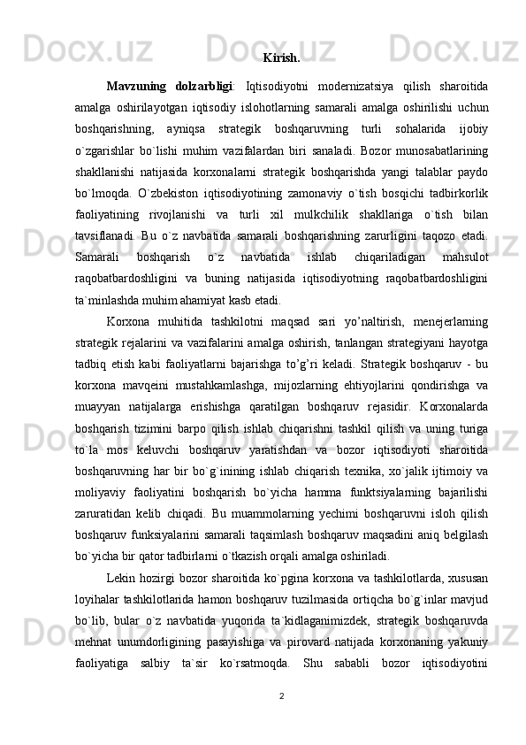 Kirish.
Mavzuning   dolzarbligi :   Iqtisodiyotni   modernizatsiya   qilish   sharoitida
amalga   oshirilayotgan   iqtisodiy   islohotlarning   samarali   amalga   oshirilishi   uchun
boshqarishning,   ayniqsa   strategik   boshqaruvning   turli   sohalarida   ijobiy
o`zgarishlar   bo`lishi   muhim   vazifalardan   biri   sanaladi.   Bozor   munosabatlarining
shakllanishi   natijasida   korxonalarni   strategik   boshqarishda   yangi   talablar   paydo
bo`lmoqda.   O`zbekiston   iqtisodiyotining   zamonaviy   o`tish   bosqichi   tadbirkorlik
faoliyatining   rivojlanishi   va   turli   xil   mulkchilik   shakllariga   o`tish   bilan
tavsiflanadi.   Bu   o`z   navbatida   samarali   boshqarishning   zarurligini   taqozo   etadi.
Samarali   boshqarish   o`z   navbatida   ishlab   chiqariladigan   mahsulot
raqobatbardoshligini   va   buning   natijasida   iqtisodiyotning   raqobatbardoshligini
ta`minlashda muhim ahamiyat kasb etadi.  
Korxona   muhitida   tashkilotni   maqsad   sari   yo’naltirish,   menejerlarning
strategik rejalarini  va  vazifalarini   amalga  oshirish,  tanlangan  strategiyani  hayotga
tadbiq   etish   kabi   faoliyatlarni   bajarishga   to’g’ri   keladi.   Strategik   boshqaruv   -   bu
korxona   mavqeini   mustahkamlashga,   mijozlarning   ehtiyojlarini   qondirishga   va
muayyan   natijalarga   erishishga   qaratilgan   boshqaruv   rejasidir.   Korxonalarda
boshqarish   tizimini   barpo   qilish   ishlab   chiqarishni   tashkil   qilish   va   uning   turiga
to`la   mos   keluvchi   boshqaruv   yaratishdan   va   bozor   iqtisodiyoti   sharoitida
boshqaruvning   har   bir   bo`g`inining   ishlab   chiqarish   texnika,   xo`jalik   ijtimoiy   va
moliyaviy   faoliyatini   boshqarish   bo`yicha   hamma   funktsiyalarning   bajarilishi
zaruratidan   kelib   chiqadi.   Bu   muammolarning   yechimi   boshqaruvni   isloh   qilish
boshqaruv funksiyalarini samarali  taqsimlash  boshqaruv maqsadini  aniq belgilash
bo`yicha bir qator tadbirlarni o`tkazish orqali amalga oshiriladi. 
Lekin hozirgi  bozor  sharoitida ko`pgina  korxona va tashkilotlarda,  xususan
loyihalar tashkilotlarida hamon boshqaruv tuzilmasida ortiqcha bo`g`inlar mavjud
bo`lib,   bular   o`z   navbatida   yuqorida   ta`kidlaganimizdek,   strategik   boshqaruvda
mehnat   unumdorligining   pasayishiga   va   pirovard   natijada   korxonaning   yakuniy
faoliyatiga   salbiy   ta`sir   ko`rsatmoqda.   Shu   sababli   bozor   iqtisodiyotini
2