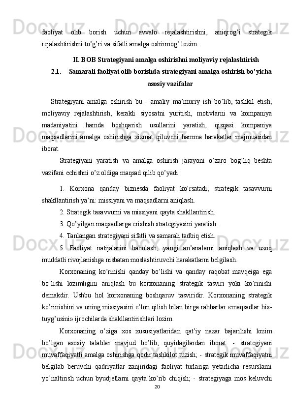 faoliyat   olib   borish   uchun   avvalo   rejalashtirishni,   aniqrog’i   strategik
rejalashtirishni to’g’ri va sifatli amalga oshirmog’ lozim.
II. BOB Strategiyani amalga oshirishni moliyaviy rejalashtirish
2.1. Samarali faoliyat olib borishda strategiyani amalga oshirish bo’yicha
asosiy vazifalar
Strategiyani   amalga   oshirish   bu   -   amaliy   ma’muriy   ish   bo’lib,   tashkil   etish,
moliyaviy   rejalashtirish,   kerakli   siyosatni   yuritish,   motivlarni   va   kompaniya
madaniyatini   hamda   boshqarish   usullarini   yaratish,   qisqasi   kompaniya
maqsadlarini   amalga   oshirishga   xizmat   qiluvchi   hamma   harakatlar   majmuasidan
iborat.
Strategiyani   yaratish   va   amalga   oshirish   jarayoni   o’zaro   bog’liq   beshta
vazifani echishni o’z oldiga maqsad qilib qo’yadi: 
1.   Korxona   qanday   biznesda   faoliyat   ko’rsatadi,   strategik   tasavvurni
shakllantirish ya’ni: missiyani va maqsadlarni aniqlash. 
2.   Strategik tasavvurni va missiyani qayta shakllantirish. 
3.   Qo’yilgan maqsadlarga erishish strategiyasini yaratish.
4.   Tanlangan strategiyani sifatli va samarali tadbiq etish. 
5.   Faoliyat   natijalarini   baholash,   yangi   an’analarni   aniqlash   va   uzoq
muddatli rivojlanishga nisbatan moslashtiruvchi harakatlarni belgilash.
Korxonaning   ko’rinishi   qanday   bo’lishi   va   qanday   raqobat   mavqeiga   ega
bo’lishi   lozimligini   aniqlash   bu   korxonaning   strategik   tasviri   yoki   ko’rinishi
demakdir.   Ushbu   hol   korxonaning   boshqaruv   tasviridir.   Korxonaning   strategik
ko’rinishini va uning missiyasini e’lon qilish bilan birga rahbarlar «maqsadlar his-
tuyg’usini» ijrochilarda shakllantirishlari lozim.
Korxonaning   o’ziga   xos   xususiyatlaridan   qat’iy   nazar   bajarilishi   lozim
bo’lgan   asosiy   talablar   mavjud   bo’lib,   quyidagilardan   iborat:   -   strategiyani
muvaffaqiyatli amalga oshirishga qodir tashkilot tuzish; -   strategik muvaffaqiyatni
belgilab   beruvchi   qadriyatlar   zanjiridagi   faoliyat   turlariga   yetarlicha   resurslarni
yo’naltirish   uchun   byudjetlarni   qayta   ko’rib   chiqish;   -   strategiyaga   mos   keluvchi
20