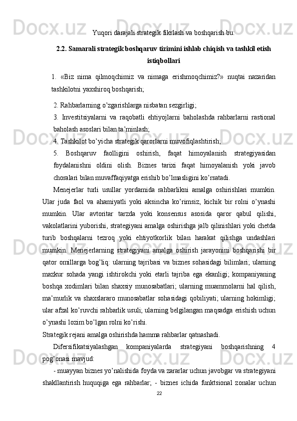 Yuqori darajali strategik fikrlash va boshqarish bu: 
2.2. Samarali strategik boshqaruv tizimini ishlab chiqish va tashkil etish
istiqbollari
1.   «Biz   nima   qilmoqchimiz   va   nimaga   erishmoqchimiz?»   nuqtai   nazaridan
tashkilotni yaxshiroq boshqarish;
 2.   Rahbarlarning o’zgarishlarga nisbatan sezgirligi; 
3.   Investitsiyalarni   va   raqobatli   ehtiyojlarni   baholashda   rahbarlarni   rastional
baholash asoslari bilan ta’minlash; 
4.   Tashkilot bo’yicha strategik qarorlarni muvofiqlashtirish; 
5.   Boshqaruv   faolligini   oshirish,   faqat   himoyalanish   strategiyasidan
foydalanishni   oldini   olish.   Biznes   tarixi   faqat   himoyalanish   yoki   javob
choralari bilan muvaffaqiyatga erishib bo’lmasligini ko’rsatadi.
Menejerlar   turli   usullar   yordamida   rahbarlikni   amalga   oshirishlari   mumkin.
Ular   juda   faol   va   ahamiyatli   yoki   aksincha   ko’rimsiz,   kichik   bir   rolni   o’ynashi
mumkin.   Ular   avtoritar   tarzda   yoki   konsensus   asosida   qaror   qabul   qilishi,
vakolatlarini yuborishi, strategiyani amalga oshirishga jalb qilinishlari yoki chetda
turib   boshqalarni   tezroq   yoki   ehtiyotkorlik   bilan   harakat   qilishga   undashlari
mumkin.   Menejerlarning   strategiyani   amalga   oshirish   jarayonini   boshqarishi   bir
qator omillarga bog’liq: ularning tajribasi  va biznes sohasidagi  bilimlari; ularning
mazkur   sohada   yangi   ishtirokchi   yoki   etarli   tajriba   ega   ekanligi;   kompaniyaning
boshqa   xodimlari   bilan   shaxsiy   munosabatlari;   ularning   muammolarni   hal   qilish,
ma’murlik va shaxslararo  munosabatlar  sohasidagi  qobiliyati;  ularning hokimligi;
ular afzal ko’ruvchi rahbarlik usuli; ularning belgilangan maqsadga erishish uchun
o’ynashi lozim bo’lgan rolni ko’rishi.
Strategik rejani amalga oshirishda hamma rahbarlar qatnashadi. 
Difersifikatsiyalashgan   kompaniyalarda   strategiyani   boshqarishning   4
pog’onasi mavjud:
-   muayyan biznes yo’nalishida foyda va zararlar uchun javobgar va strategiyani
shakllantirish   huquqiga   ega   rahbarlar;   -   biznes   ichida   funktsional   zonalar   uchun
22