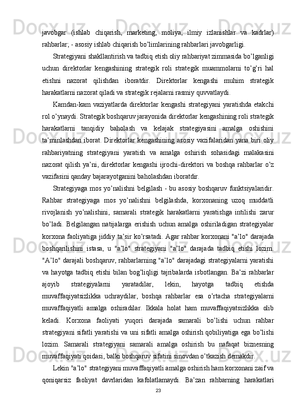 javobgar   (ishlab   chiqarish,   marketing,   moliya,   ilmiy   izlanishlar   va   kadrlar)
rahbarlar; -   asosiy ishlab chiqarish bo’limlarining rahbarlari javobgarligi.
Strategiyani shakllantirish va tadbiq etish oliy rahbariyat zimmasida bo’lganligi
uchun   direktorlar   kengashining   strategik   roli   strategik   muammolarni   to’g’ri   hal
etishni   nazorat   qilishdan   iboratdir.   Direktorlar   kengashi   muhim   strategik
harakatlarni nazorat qiladi va strategik rejalarni rasmiy quvvatlaydi. 
Kamdan-kam  vaziyatlarda  direktorlar  kengashi   strategiyani  yaratishda  etakchi
rol o’ynaydi. Strategik boshqaruv jarayonida direktorlar kengashining roli strategik
harakatlarni   tanqidiy   baholash   va   kelajak   strategiyasini   amalga   oshishini
ta’minlashdan   iborat.  Direktorlar  kengashining  asosiy   vazifalaridan  yana  biri   oliy
rahbariyatning   strategiyani   yaratish   va   amalga   oshirish   sohasidagi   malakasini
nazorat qilish ya’ni, direktorlar  kengashi  ijrochi-direktori va boshqa rahbarlar  o’z
vazifasini qanday bajarayotganini baholashdan iboratdir.
Strategiyaga mos yo’nalishni belgilash - bu asosiy boshqaruv funktsiyalaridir.
Rahbar   strategiyaga   mos   yo’nalishni   belgilashda,   korxonaning   uzoq   muddatli
rivojlanish   yo’nalishini,   samarali   strategik   harakatlarni   yaratishga   intilishi   zarur
bo’ladi.   Belgilangan   natijalarga   erishish   uchun   amalga   oshiriladigan   strategiyalar
korxona faoliyatiga jiddiy ta’sir ko’rsatadi. Agar rahbar korxonani "a’lo" darajada
boshqarilishini   istasa,   u   "a’lo"   strategiyani   "a’lo"   darajada   tadbiq   etishi   lozim.
"A’lo" darajali boshqaruv, rahbarlarning "a’lo" darajadagi strategiyalarni yaratishi
va  hayotga  tadbiq  etishi   bilan   bog’liqligi   tajribalarda  isbotlangan.   Ba’zi  rahbarlar
ajoyib   strategiyalarni   yaratadilar,   lekin,   hayotga   tadbiq   etishda
muvaffaqiyatsizlikka   uchraydilar,   boshqa   rahbarlar   esa   o’rtacha   strategiyalarni
muvaffaqiyatli   amalga   oshiradilar.   Ikkala   holat   ham   muvaffaqiyatsizlikka   olib
keladi.   Korxona   faoliyati   yuqori   darajada   samarali   bo’lishi   uchun   rahbar
strategiyani sifatli yaratishi va uni sifatli amalga oshirish qobiliyatiga ega bo’lishi
lozim.   Samarali   strategiyani   samarali   amalga   oshirish   bu   nafaqat   biznesning
muvaffaqiyati qoidasi, balki boshqaruv sifatini sinovdan o’tkazish demakdir. 
Lekin "a’lo" strategiyani muvaffaqiyatli amalga oshirish ham korxonani zaif va
qoniqarsiz   faoliyat   davrlaridan   kafolatlamaydi.   Ba’zan   rahbarning   harakatlari
23
