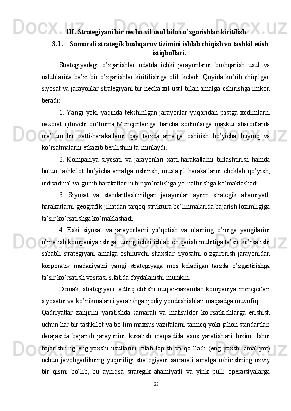III.  Strategiyani bir necha xil usul bilan o’zgarishlar kiritilish
3.1. Samarali strategik boshqaruv tizimini ishlab chiqish va tashkil etish
istiqbollari.
Strategiyadagi   o’zgarishlar   odatda   ichki   jarayonlarni   boshqarish   usul   va
uslublarida ba’zi bir  o’zgarishlar kiritilishiga olib keladi. Quyida ko’rib chiqilgan
siyosat va jarayonlar strategiyani bir necha xil usul bilan amalga oshirishga imkon
beradi: 
1.   Yangi   yoki   yaqinda   tekshirilgan   jarayonlar   yuqoridan   pastga   xodimlarni
nazorat   qiluvchi   bo’linma   Menejerlariga,   barcha   xodimlarga   mazkur   sharoitlarda
ma’lum   bir   xatti-harakatlarni   qay   tarzda   amalga   oshirish   bo’yicha   buyruq   va
ko’rsatmalarni etkazib berilishini ta’minlaydi. 
2.   Kompaniya   siyosati   va   jarayonlari   xatti-harakatlarni   birlashtirish   hamda
butun   tashkilot   bo’yicha   amalga   oshirish,   mustaqil   harakatlarni   cheklab   qo’yish,
individiual va guruh harakatlarini bir yo’nalishga yo’naltirishga ko’maklashadi. 
3.   Siyosat   va   standartlashtirilgan   jarayonlar   ayrim   strategik   ahamiyatli
harakatlarni geografik jihatdan tarqoq struktura bo’linmalarida bajarish lozimligiga
ta’sir ko’rsatishga ko’maklashadi. 
4.   Eski   siyosat   va   jarayonlarni   yo’qotish   va   ularning   o’rniga   yangilarini
o’rnatish kompaniya ishiga, uning ichki ishlab chiqarish muhitiga ta’sir ko’rsatishi
sababli   strategiyani   amalga   oshiruvchi   shaxslar   siyosatni   o’zgartirish   jarayonidan
korporativ   madaniyatni   yangi   strategiyaga   mos   keladigan   tarzda   o’zgartirishga
ta’sir ko’rsatish vositasi sifatida foydalanishi mumkin.
Demak,  strategiyani  tadbiq  etilishi   nuqtai-nazaridan  kompaniya  menejerlari
siyosatni va ko’nikmalarni yaratishga ijodiy yondoshishlari maqsadga muvofiq.
Qadriyatlar   zanjirini   yaratishda   samarali   va   mahsuldor   ko’rsatkichlarga   erishish
uchun har bir tashkilot va bo’lim maxsus vazifalarni tarmoq yoki jahon standartlari
darajasida   bajarish   jarayonini   kuzatish   maqsadida   asos   yaratishlari   lozim.   Ishni
bajarishning   eng   yaxshi   usullarini   izlab   topish   va   qo’llash   (eng   yaxshi   amaliyot)
uchun   javobgarlikning   yuqoriligi   strategiyani   samarali   amalga   oshirishning   uzviy
bir   qismi   bo’lib,   bu   ayniqsa   strategik   ahamiyatli   va   yirik   pulli   operatsiyalarga
25