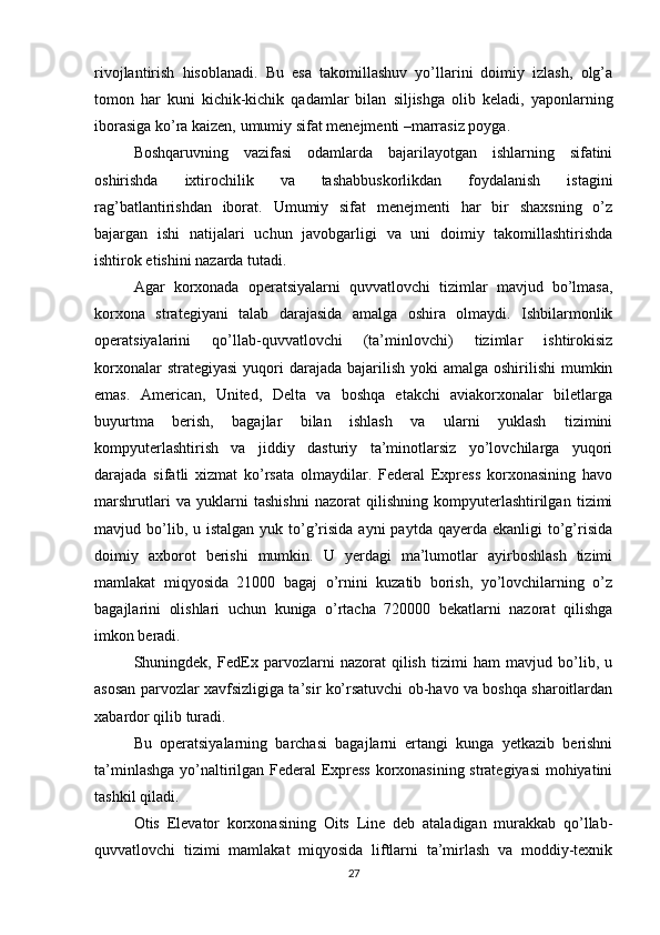 rivojlantirish   hisoblanadi.   Bu   esa   takomillashuv   yo’llarini   doimiy   izlash,   olg’a
tomon   har   kuni   kichik-kichik   qadamlar   bilan   siljishga   olib   keladi,   yaponlarning
iborasiga ko’ra kaizen, umumiy sifat menejmenti –marrasiz poyga. 
Boshqaruvning   vazifasi   odamlarda   bajarilayotgan   ishlarning   sifatini
oshirishda   ixtirochilik   va   tashabbuskorlikdan   foydalanish   istagini
rag’batlantirishdan   iborat.   Umumiy   sifat   menejmenti   har   bir   shaxsning   o’z
bajargan   ishi   natijalari   uchun   javobgarligi   va   uni   doimiy   takomillashtirishda
ishtirok etishini nazarda tutadi. 
Agar   korxonada   operatsiyalarni   quvvatlovchi   tizimlar   mavjud   bo’lmasa,
korxona   strategiyani   talab   darajasida   amalga   oshira   olmaydi.   Ishbilarmonlik
operatsiyalarini   qo’llab-quvvatlovchi   (ta’minlovchi)   tizimlar   ishtirokisiz
korxonalar  strategiyasi  yuqori  darajada  bajarilish  yoki  amalga oshirilishi  mumkin
emas.   American,   United,   Delta   va   boshqa   etakchi   aviakorxonalar   biletlarga
buyurtma   berish,   bagajlar   bilan   ishlash   va   ularni   yuklash   tizimini
kompyuterlashtirish   va   jiddiy   dasturiy   ta’minotlarsiz   yo’lovchilarga   yuqori
darajada   sifatli   xizmat   ko’rsata   olmaydilar.   Federal   Express   korxonasining   havo
marshrutlari   va   yuklarni   tashishni   nazorat   qilishning   kompyuterlashtirilgan   tizimi
mavjud bo’lib, u  istalgan  yuk to’g’risida  ayni   paytda qayerda  ekanligi  to’g’risida
doimiy   axborot   berishi   mumkin.   U   yerdagi   ma’lumotlar   ayirboshlash   tizimi
mamlakat   miqyosida   21000   bagaj   o’rnini   kuzatib   borish,   yo’lovchilarning   o’z
bagajlarini   olishlari   uchun   kuniga   o’rtacha   720000   bekatlarni   nazorat   qilishga
imkon beradi.
Shuningdek,   FedEx   parvozlarni   nazorat   qilish   tizimi   ham   mavjud   bo’lib,   u
asosan parvozlar xavfsizligiga ta’sir ko’rsatuvchi ob-havo va boshqa sharoitlardan
xabardor qilib turadi.
Bu   operatsiyalarning   barchasi   bagajlarni   ertangi   kunga   yetkazib   berishni
ta’minlashga yo’naltirilgan Federal Express korxonasining strategiyasi  mohiyatini
tashkil qiladi.
Otis   Elevator   korxonasining   Oits   Line   deb   ataladigan   murakkab   qo’llab-
quvvatlovchi   tizimi   mamlakat   miqyosida   liftlarni   ta’mirlash   va   moddiy-texnik
27