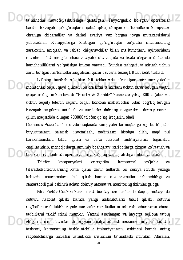 ta’minotini   muvofiqlashtirishga   qaratilgan.   Tayyorgarlik   ko’rgan   operatorlar
barcha   trevogali   qo’ng’iroqlarni   qabul   qilib,   olingan   ma’lumotlarni   kompyuter
ekraniga   chiqaradilar   va   darhol   avariya   yuz   bergan   joyga   mutaxassislarni
yuboradilar.   Kompyuterga   kiritilgan   qo’ng’iroqlar   bo’yicha   muammoning
xarakterini   aniqlash   va   ishlab   chiqaruvchilar   bilan   ma’lumotlarni   ayirboshlash
mumkin   –   bularning   barchasi   vaziyatni   o’z   vaqtida   va   tezda   o’zgartirish   hamda
kamchchiliklarni   yo’qotishga   imkon   yaratadi.   Bundan   tashqari,   ta’mirlash   uchun
zarur bo’lgan ma’lumotlarning aksari qismi bevosita buzuq liftdan kelib tushadi. 
Liftning   buzilish   sabablari   lift   ichkarisida   o’rnatilgan   minikompyuterlar
monitorlari orqali qayd qilinadi, bu esa liftni ta’mirlash uchun zarur bo’lgan vaqtni
qisqartirishga imkon beradi. “Procter & Gamble” korxonasi yiliga 800 ta (abonent
uchun   bepul)   telefon   raqami   orqali   korxona   mahsulotlari   bilan   bog’liq   bo’lgan
trevogali   belgilarni   aniqlash   va   xaridorlar   didining   o’zgarishini   doimiy   nazorat
qilish maqsadida olingan 900000 telefon qo’ng’iroqlarini oladi.
Domino ’ s   Pizza   har   bir   savdo   nuqtasida   kompyuter   tarmoqlariga   ega   bo’lib,   ular
buyurtmalarni   bajarish,   invetarlash,   xodimlarni   hisobga   olish,   naqd   pul
harakatlanishini   tahlil   qilish   va   ba’zi   nazorat   funktsiyalarini   bajarishni
engillashtirib, menedjerlarga umumiy boshqaruv, xaridorlarga xizmat ko’rsatish va
biznesni rivojlantirish operatsiyalariga ko’proq vaqt ajratishga imkon yaratadi. 
Telefon   kompanyalari,   energetika,   kommunal   xo’jalik   va
teleradiokorxonalarning   katta   qismi   zarur   hollarda   bir   soniya   ichida   yuzaga
keluvchi   muammolarni   hal   qilish   hamda   o’z   xizmatlari   ishonchliligi   va
samaradorligini oshirish uchun doimiy nazorat va monitoring tizimlariga ega. 
Mrs. Fields ’  Cookies korxonasida bunday tizimlar har 15 daqiqa mobaynida
sotuvni   nazorat   qilishi   hamda   yangi   mahsulotlarni   taklif   qilishi,   sotuvni
rag’batlantirish taktikasi yoki xaridorlar manfaatlarini oshirish uchun zarur chora-
tadbirlarni   taklif   etishi   mumkin.   Yaxshi   asoslangan   va   hayotga   oqilona   tatbiq
etilgan ta’minot tizimlari strategiyani amalga oshirish mexanizmini yaxshilashdan
tashqari,   korxonaning   tashkilotchilik   imkoniyatlarini   oshirishi   hamda   uning
raqobatchilarga   nisbatan   ustunlikka   erishishini   ta’minlashi   mumkin.   Masalan,
28