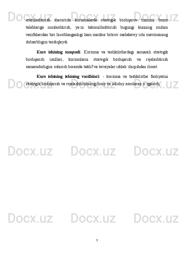 erkinlashtirish   sharoitida   korxonalarda   strategik   boshqaruv   tizimini   bozor
talablariga   moslashtirish,   ya`ni   takomillashtirish   bugungi   kunning   muhim
vazifalaridan biri hisoblanganligi ham mazkur bitiruv malakaviy ishi mavzusining
dolzarbligini tasdiqlaydi. 
Kurs   ishining   maqsadi :   Korxona   va   tashkilotlardagi   samarali   strategik
boshqarish   usullari,   korxonlarni   strategik   boshqarish   va   rejalashtirish
samaradorligini oshirish borasida taklif va tavsiyalar ishlab chiqishdan iborat.
Kurs   ishining   ishining   vazifalari:   -   korxona   va   tashkilotlar   faoliyatini
strategik boshqarish va rejalashtirishning ilmiy va uslubiy asoslarini o`rganish;
3