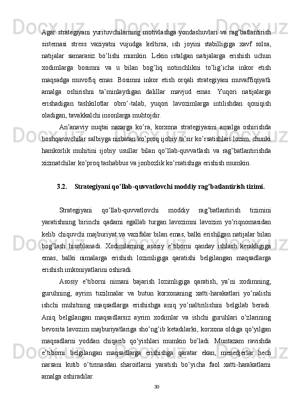 Agar   strategiyani   yurituvchilarning   motivlashga   yondashuvlari   va   rag’batlantirish
sistemasi   stress   vaziyatni   vujudga   keltirsa,   ish   joyini   stabilligiga   xavf   solsa,
natijalar   samarasiz   bo’lishi   mumkin.   Lekin   istalgan   natijalarga   erishish   uchun
xodimlarga   bosimni   va   u   bilan   bog’liq   notinchlikni   to’lig’icha   inkor   etish
maqsadga   muvofiq   emas.   Bosimni   inkor   etish   orqali   strategiyani   muvaffiqiyatli
amalga   oshirishni   ta’minlaydigan   dalillar   mavjud   emas.   Yuqori   natijalarga
erishadigan   tashkilotlar   obro’-talab,   yuqori   lavozimlarga   intilishdan   qoniqish
oladigan, tavakkalchi insonlarga muhtojdir. 
An’anaviy   nuqtai   nazarga   ko’ra,   korxona   strategiyasini   amalga   oshirishda
boshqaruvchilar salbiyga nisbatan ko’proq ijobiy ta’sir ko’rsatishlari lozim, chunki
hamkorlik   muhitini   ijobiy   usullar   bilan   qo’llab-quvvatlash   va   rag’batlantirishda
xizmatchilar ko’proq tashabbus va jonbozlik ko’rsatishiga erishish mumkin.
3.2. Strategiyani qo’llab-quvvatlovchi moddiy rag’batlantirish tizimi.
Strategiyani   qo’llab-quvvatlovchi   moddiy   rag’batlantirish   tizimini
yaratishning   birinchi   qadami   egallab   turgan   lavozimni   lavozim   yo’riqnomasidan
kelib chiquvchi majburiyat va vazifalar bilan emas, balki erishilgan natijalar bilan
bog’lash   hisoblanadi.   Xodimlarning   asosiy   e’tiborni   qanday   ishlash   kerakligiga
emas,   balki   nimalarga   erishish   lozimligiga   qaratishi   belgilangan   maqsadlarga
erishish imkoniyatlarini oshiradi. 
Asosiy   e’tiborni   nimani   bajarish   lozimligiga   qaratish,   ya’ni   xodimning,
guruhning,   ayrim   tuzilmalar   va   butun   korxonaning   xatti-harakatlari   yo’nalishi
ishchi   muhitning   maqsadlarga   erishishga   aniq   yo’naltirilishini   belgilab   beradi.
Aniq   belgilangan   maqsadlarsiz   ayrim   xodimlar   va   ishchi   guruhlari   o’zlarining
bevosita lavozim majburiyatlariga sho’ng’ib ketadilarki, korxona oldiga qo’yilgan
maqsadlarni   yoddan   chiqarib   qo’yishlari   mumkin   bo’ladi.   Muntazam   ravishda
e’tiborni   belgilangan   maqsadlarga   erishishga   qaratar   ekan,   menedjerlar   hech
narsani   kutib   o’tirmasdan   sharoitlarni   yaratish   bo’yicha   faol   xatti-harakatlarni
amalga oshiradilar. 
30
