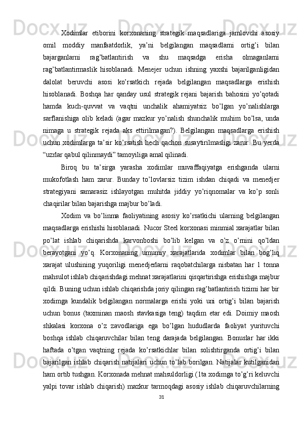 Xodimlar   etiborini   korxonaning   strategik   maqsadlariga   jamlovchi   asosiy
omil   moddiy   manfaatdorlik,   ya’ni   belgilangan   maqsadlarni   ortig’i   bilan
bajarganlarni   rag’batlantirish   va   shu   maqsadga   erisha   olmaganlarni
rag’batlantirmaslik   hisoblanadi.   Menejer   uchun   ishning   yaxshi   bajarilganligidan
dalolat   beruvchi   asosi   ko’rsatkich   rejada   belgilangan   maqsadlarga   erishish
hisoblanadi.   Boshqa   har   qanday   usul   strategik   rejani   bajarish   bahosini   yo’qotadi
hamda   kuch-quvvat   va   vaqtni   unchalik   ahamiyatsiz   bo’lgan   yo’nalishlarga
sarflanishiga   olib   keladi   (agar   mazkur   yo’nalish   shunchalik   muhim   bo’lsa,   unda
nimaga   u   strategik   rejada   aks   ettirilmagan?).   Belgilangan   maqsadlarga   erishish
uchun   xodimlarga   ta’sir   ko’rsatish   hech   qachon   susaytirilmasligi   zarur.   Bu   yerda
“uzrlar qabul qilinmaydi” tamoyiliga amal qilinadi.
Biroq   bu   ta’sirga   yarasha   xodimlar   muvaffaqiyatga   erishganda   ularni
mukofotlash   ham   zarur.   Bunday   to’lovlarsiz   tizim   ishdan   chiqadi   va   menedjer
strategiyani   samarasiz   ishlayotgan   muhitda   jiddiy   yo’riqnomalar   va   ko’p   sonli
chaqirilar bilan bajarishga majbur bo’ladi. 
Xodim   va   bo’linma   faoliyatining   asosiy   ko’rsatkichi   ularning   belgilangan
maqsadlarga erishishi hisoblanadi. Nucor Steel korxonasi minmial xarajatlar bilan
po’lat   ishlab   chiqarishda   karvonboshi   bo’lib   kelgan   va   o’z   o’rnini   qo’ldan
berayotgani   yo’q.   Korxonaning   umumiy   xarajatlarida   xodimlar   bilan   bog’liq
xarajat   ulushining   yuqoriligi   menedjerlarni   raqobatchilarga   nisbatan   har   1   tonna
mahsulot ishlab chiqarishdagi mehnat xarajatlarini qisqartirishga erishishga majbur
qildi. Buning uchun ishlab chiqarishda joriy qilingan rag’batlantirish tizimi har bir
xodimga   kundalik   belgilangan   normalarga   erishi   yoki   uni   ortig’i   bilan   bajarish
uchun   bonus   (taxminan   maosh   stavkasiga   teng)   taqdim   etar   edi.   Doimiy   maosh
shkalasi   korxona   o’z   zavodlariga   ega   bo’lgan   hududlarda   faoliyat   yurituvchi
boshqa   ishlab   chiqaruvchilar   bilan   teng   darajada   belgilangan.   Bonuslar   har   ikki
haftada   o’tgan   vaqtning   rejada   ko’rsatkichlar   bilan   solishtirganda   ortig’i   bilan
bajarilgan   ishlab   chiqarish   natijalari   uchun   to’lab   borilgan.   Natijalar   kutilganidan
ham ortib tushgan. Korxonada mehnat mahsuldorligi (1ta xodimga to’g’ri keluvchi
yalpi   tovar   ishlab   chiqarish)   mazkur   tarmoqdagi   asosiy   ishlab   chiqaruvchilarning
31