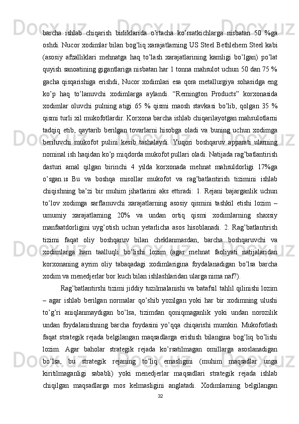 barcha   ishlab   chiqarish   birliklarida   o’rtacha   ko’rsatkichlarga   nisbatan   50   %ga
oshdi. Nucor xodimlar bilan bog’liq xarajatlarning US Steel Bethlehem Steel kabi
(asosiy   afzalliklari   mehnatga   haq   to’lash   xarajatlarining   kamligi   bo’lgan)   po’lat
quyish sanoatining gigantlariga nisbatan har 1 tonna mahsulot uchun 50 dan 75 %
gacha   qisqarishiga   erishdi,   Nucor   xodimlari   esa   qora   metallurgiya   sohasidga   eng
ko’p   haq   to’lanuvchi   xodimlarga   aylandi.   “Remington   Products”   korxonasida
xodimlar   oluvchi   pulning   atigi   65   %   qismi   maosh   stavkasi   bo’lib,   qolgan   35   %
qismi turli xil mukofotlardir. Korxona barcha ishlab chiqarilayotgan mahsulotlarni
tadqiq   etib,   qaytarib   berilgan   tovarlarni   hisobga   oladi   va   buning   uchun   xodimga
beriluvchi   mukofot   pulini   kesib   tashalaydi.   Yuqori   boshqaruv   apparati   ularning
nominal ish haqidan ko’p miqdorda mukofot pullari oladi. Natijada rag’batlantirish
dasturi   amal   qilgan   birinchi   4   yilda   korxonada   mehnat   mahsuldorligi   17%ga
o’sgan. 18   Bu   va   boshqa   misollar   mukofot   va   rag’batlantirish   tizimini   ishlab
chiqishning   ba’zi   bir   muhim   jihatlarini   aks   ettiradi:   1.   Rejani   bajarganlik   uchun
to’lov   xodimga   sarflanuvchi   xarajatlarning   asosiy   qismini   tashkil   etishi   lozim   –
umumiy   xarajatlarning   20%   va   undan   ortiq   qismi   xodimlarning   shaxsiy
manfaatdorligini   uyg’otish   uchun   yetarlicha   asos   hisoblanadi.   2.   Rag’batlantirish
tizimi   faqat   oliy   boshqaruv   bilan   cheklanmasdan,   barcha   boshqaruvchi   va
xodimlarga   ham   taalluqli   bo’lishi   lozim   (agar   mehnat   faoliyati   natijalaridan
korxonaning   ayrim   oliy   tabaqadagi   xodimlarigina   foydalanadigan   bo’lsa   barcha
xodim va menedjerlar bor kuch bilan ishlashlaridan ularga nima naf?).
Rag’batlantirshi tizimi jiddiy tuzilmalanishi va batafsil tahlil qilinishi lozim
–   agar   ishlab   berilgan   normalar   qo’shib   yozilgan   yoki   har   bir   xodimning   ulushi
to’g’ri   aniqlanmaydigan   bo’lsa,   tizimdan   qoniqmaganlik   yoki   undan   norozilik
undan   foydalanishning   barcha   foydasini   yo’qqa   chiqarishi   mumkin.   Mukofotlash
faqat   strategik   rejada   belgilangan   maqsadlarga   erishish   bilangina   bog’liq   bo’lishi
lozim.   Agar   baholar   strategik   rejada   ko’rsatilmagan   omillarga   asoslanadigan
bo’lsa,   bu   strategik   rejaning   to’liq   emasligini   (muhim   maqsadlar   unga
kiritilmaganligi   sababli)   yoki   menedjerlar   maqsadlari   strategik   rejada   ishlab
chiqilgan   maqsadlarga   mos   kelmasligini   anglatadi.   Xodimlarning   belgilangan
32