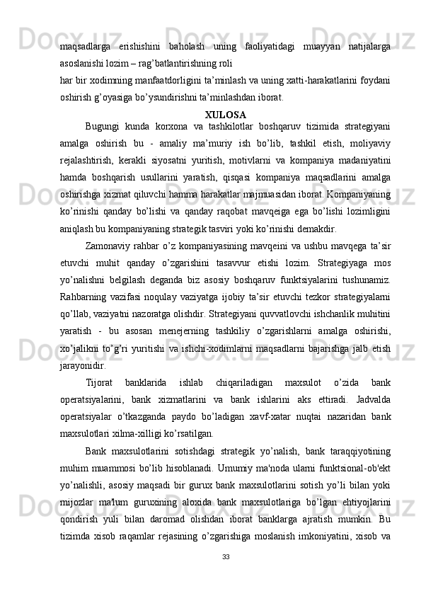 maqsadlarga   erishishini   baholash   uning   faoliyatidagi   muayyan   natijalarga
asoslanishi lozim – rag’batlantirishning roli
har bir xodimning manfaatdorligini ta’minlash va uning xatti-harakatlarini foydani
oshirish g’oyasiga bo’ysundirishni ta’minlashdan iborat. 
XULOSA
Bugungi   kunda   korxona   va   tashkilotlar   boshqaruv   tizimida   strategiyani
amalga   oshirish   bu   -   amaliy   ma’muriy   ish   bo’lib,   tashkil   etish,   moliyaviy
rejalashtirish,   kerakli   siyosatni   yuritish,   motivlarni   va   kompaniya   madaniyatini
hamda   boshqarish   usullarini   yaratish,   qisqasi   kompaniya   maqsadlarini   amalga
oshirishga xizmat qiluvchi hamma harakatlar majmuasidan iborat. Kompaniyaning
ko’rinishi   qanday   bo’lishi   va   qanday   raqobat   mavqeiga   ega   bo’lishi   lozimligini
aniqlash bu kompaniyaning strategik tasviri yoki ko’rinishi demakdir.
Zamonaviy   rahbar   o’z  kompaniyasining   mavqeini   va  ushbu   mavqega   ta’sir
etuvchi   muhit   qanday   o’zgarishini   tasavvur   etishi   lozim.   Strategiyaga   mos
yo’nalishni   belgilash   deganda   biz   asosiy   boshqaruv   funktsiyalarini   tushunamiz.
Rahbarning   vazifasi   noqulay   vaziyatga   ijobiy   ta’sir   etuvchi   tezkor   strategiyalarni
qo’llab, vaziyatni nazoratga olishdir. Strategiyani quvvatlovchi ishchanlik muhitini
yaratish   -   bu   asosan   menejerning   tashkiliy   o’zgarishlarni   amalga   oshirishi,
xo’jalikni   to’g’ri   yuritishi   va   ishchi-xodimlarni   maqsadlarni   bajarishga   jalb   etish
jarayonidir.
Tijorat   banklarida   ishlab   chiqariladigan   maxsulot   o’zida   bank
operatsiyalarini,   bank   xizmatlarini   va   bank   ishlarini   aks   ettiradi.   Jadvalda
operatsiyalar   o’tkazganda   paydo   bo’ladigan   xavf-xatar   nuqtai   nazaridan   bank
maxsulotlari xilma-xilligi ko’rsatilgan.
Bank   maxsulotlarini   sotishdagi   strategik   yo’nalish,   bank   taraqqiyotining
muhim muammosi  bo’lib hisoblanadi. Umumiy ma'noda ularni funktsional-ob'ekt
yo’nalishli,   asosiy   maqsadi   bir   gurux   bank   maxsulotlarini   sotish   yo’li   bilan   yoki
mijozlar   ma'lum   guruxining   aloxida   bank   maxsulotlariga   bo’lgan   ehtiyojlarini
qondirish   yuli   bilan   daromad   olishdan   iborat   banklarga   ajratish   mumkin.   Bu
tizimda   xisob   raqamlar   rejasining   o’zgarishiga   moslanish   imkoniyatini,   xisob   va
33