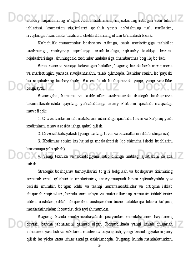 shaxsiy   raqamlarning   o’zgaruvchan   tuzilmasini,   mijozlarning   istalgan   soni   bilan
ishlashni,   komission   yig’imlarni   qo’shib   yozib   qo’yishning   turli   usullarini,
rivojlangan tizimlarda tuzilmali cheklashlarning oldini ta'minlash kerak.
Ko’pchilik   muammolar   boshqaruv   sifatiga,   bank   marketingiga   tashkilot
tuzilmasiga,   moliyaviy   oqimlarga,   xisob-kitobga,   iqtisodiy   taxlilga,   biznes-
rejalashtirishga, shuningdek, xodimlar malakasiga chambarchas bog`liq bo`ladi.
Bank tizimida yuzaga kelayotgan holatlar, bugungi kunda bank menejmenti
va marketingini yanada rivojlantirishni  talab qilmoqda. Banklar  sonini  ko’payishi
bu   raqobatning   kuchayishidir.   Bu   esa   bank   boshqaruvida   yangi   yangi   vazifalar
belgilaydi. 
Bizningcha,   korxona   va   tashkilotlar   tuzilmalarida   strategik   boshqaruvni
takomillashtirishda   quyidagi   yo`nalishlarga   asosiy   e`tiborni   qaratish   maqsadga
muvofiqdir: 
1.   O`z xodimlarini ish malakasini oshirishga qaratishi lozim va ko`proq yosh
xodimlarni sinov asosida ishga qabul qilish. 
2.   Diversifikatsiyalash (yangi turdagi tovar va xizmatlarni ishlab chiqarish).
3.   Xodimlar sonini ish hajmiga moslashtirish (qo`shimcha ishchi kuchlarini
korxonaga jalb qilish). 
4.   Yangi   texnika   va   texnologiyani   sotib   olishga   mablag`   ajratishini   ko`zda
tutish. 
Strategik   boshqaruv   tamoyillarini   to`g`ri   belgilash   va   boshqaruv   tizimining
samarali   amal   qilishini   ta`minlashning   asosiy   maqsadi   bozor   iqtisodiyotida   yuz
berishi   mumkin   bo`lgan   ichki   va   tashqi   nomutanosibliklar   va   ortiqcha   ishlab
chiqarish   inqirozlari,   hamda   xom-ashyo   va   materiallarning   samarsiz   ishlatilishini
oldini   olishdan,   ishlab   chiqarishni   boshqarishni   bozor   talablariga   tobora   ko`proq
moslashtirishdan iboratdir, deb aytish mumkin. 
Bugungi   kunda   modernizatsiyalash   jarayonlari   mamlakatimiz   hayotining
deyarli   barcha   jabhalarini   qamrab   olgan.   Respublikada   yangi   ishlab   chiqarish
sohalarini yaratish va eskilarini modernizatsiya qilish, yangi texnologiyalarni joriy
qilish bo`yicha katta ishlar amalga oshirilmoqda. Bugungi  kunda mamlakatimizni
34