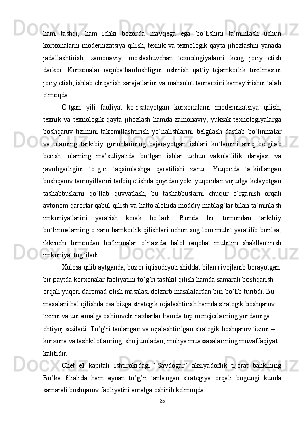 ham   tashqi,   ham   ichki   bozorda   mavqega   ega   bo`lishini   ta`minlash   uchun
korxonalarni modernizatsiya qilish, texnik va texnologik qayta jihozlashni yanada
jadallashtirish,   zamonaviy,   moslashuvchan   texnologiyalarni   keng   joriy   etish
darkor.   Korxonalar   raqobatbardoshligini   oshirish   qat`iy   tejamkorlik   tuzilmasini
joriy etish, ishlab chiqarish xarajatlarini va mahsulot tannarxini kamaytirishni talab
etmoqda. 
O`tgan   yili   faoliyat   ko`rsatayotgan   korxonalarni   modernizatsiya   qilish,
texnik   va   texnologik   qayta   jihozlash   hamda   zamonaviy,   yuksak   texnologiyalarga
boshqaruv   tizimini   takomillashtirish   yo`nalishlarini   belgilash   dastlab   bo`linmalar
va   ularning   tarkibiy   guruhlarining   bajarayotgan   ishlari   ko`lamini   aniq   belgilab
berish,   ularning   ma’suliyatida   bo`lgan   ishlar   uchun   vakolatlilik   darajasi   va
javobgarligini   to`g`ri   taqsimlashga   qaratilishi   zarur.   Yuqorida   ta`kidlangan
boshqaruv tamoyillarini tadbiq etishda quyidan yoki yuqoridan vujudga kelayotgan
tashabbuslarni   qo`llab   quvvatlash,   bu   tashabbuslarni   chuqur   o`rganish   orqali
avtonom qarorlar qabul qilish va hatto alohida moddiy mablag`lar bilan ta`minlash
imkoniyatlarini   yaratish   kerak   bo`ladi.   Bunda   bir   tomondan   tarkibiy
bo`linmalarning o`zaro hamkorlik qilishlari uchun sog`lom muhit yaratilib borilsa,
ikkinchi   tomondan   bo`linmalar   o`rtasida   halol   raqobat   muhitini   shakllantirish
imkoniyat tug`iladi. 
Xulosa qilib aytganda, bozor iqtisodiyoti shiddat bilan rivojlanib borayotgan
bir paytda korxonalar faoliyatini to’g’ri tashkil qilish hamda samarali boshqarish 
orqali yuqori daromad olish masalasi dolzarb masalalardan biri bo’lib turibdi. Bu 
masalani hal qilishda esa bizga strategik rejalashtirish hamda strategik boshqaruv 
tizimi va uni amalga oshiruvchi raxbarlar hamda top menejerlarning yordamiga 
ehtiyoj seziladi. To’g’ri tanlangan va rejalashtirilgan strategik boshqaruv tizimi – 
korxona va tashkilotlarning, shu jumladan, moliya muassasalarining muvaffaqiyat 
kalitidir.
Chet   el   kapitali   ishtirokidagi   “Savdogar”   aksiyadorlik   tijorat   bankining
Bo’ka   filialida   ham   aynan   to’g’ri   tanlangan   strategiya   orqali   bugungi   kunda
samarali boshqaruv faoliyatini amalga oshirib kelmoqda.
35 