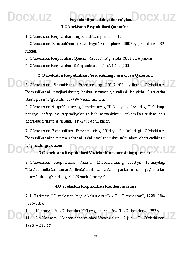   Foydalanilgan adabiyotlar ro’yhati
1.O’zbekiston Respublikasi Qonunlari
1. O’zbekiston Respublikasining Konstitutsiyasi. T.:2017
2. O‘zbekiston   Respublikasi   qonun   hujjatlari   to‘plami,   2007   y.,   4—6-son,   39-
modda  
3. O’zbekiston Respublikasi Qonuni. Raqobat to’g’risida. 2012 yil 6 yanvar.
4. O’zbekiston Respublikasi Soliq kodeksi. - T.:«Adolat»,2001.
2.O’zbekiston Respublikasi Prezdentining Farmon va Qarorlari
5. O’zbekiston   Respublikasi   Prezdentining   “2017-2021   yillarda   O’zbekiston
Respublikasini   rivojlanishning   beshta   ustuvor   yo’nalishi   bo’yicha   Harakatlar
Strategiyasi to’g’risida” PF-4947-sonli farmoni
6. O’zbekiston   Respublikasining   Prezdentining   2017  –   yil   2   fevraldagi   “Ish   haqi,
pensiya,   nafaqa   va   stependiyalar   to’lash   mexanizimini   takomillashtrishga   doir
chora-tadbirlar to’g’risidagi” PF-2753-sonli karori
7. O’zbekiston   Respublikasi   Prezidentining   2016-yil   2-dekabrdagi   "O’zbekiston
Respublikasining   turizm   sohasini   jadal   rivojlantirishni   ta’minlash   chora-tadbirlari
to’g’risida”gi farmoni.
3.O’zbekiston Respublikasi Vazirlar Mahkamasining qarorlari
8. O’zbekiston   Respublikasi   Vazirlar   Mahkamasining   2013-yil   10-maydagi
“Davlat   mulkidan   samarali   foydalanish   va   davlat   organlarini   turar   joylar   bilan
ta’minlash to’g’risida” gi F-273-sonli farmoyishi
4.O’zbekiston Respublikasi Prezdent asarlari
9. I.   Karimov.   “O’zbekiston   buyuk   kelajak   sari”/   -   T.:”O’zbekiston”,   1998.   284-
285-betlar
10. Karimov   I.   A.   «O’zbekiston   XXI   asrga   intilmoqda».   T.   «O’zbekiston»,   1999   y
11. I.A.Karimov.  “ Bizdan ozod va obod Vatan qolsin ”  .2-jild. – T.: O’zbekiston,
1996. – 380  bet
37 