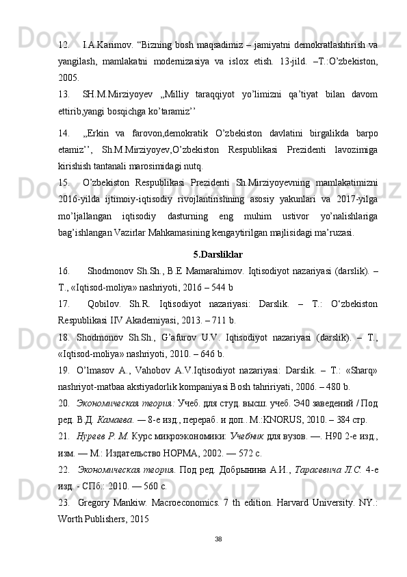 12. I.A.Karimov.   “Bizning   bosh   maqsadimiz   –  jamiyatni   demokratlashtirish   va
yangilash,   mamlakatni   modernizasiya   va   islox   etish.   13-jild.   –T.:O’zbekiston,
2005. 
13. SH.M.Mirziyoyev   ,,Milliy   taraqqiyot   yo’limizni   qa’tiyat   bilan   davom
ettirib,yangi bosqichga ko’taramiz’’
14. ,,Erkin   va   farovon,demokratik   O’zbekiston   davlatini   birgalikda   barpo
etamiz’’,   Sh.M.Mirziyoyev,O’zbekiston   Respublikasi   Prezidenti   lavozimiga
kirishish tantanali marosimidagi nutq.
15. O’zbekiston   Respublikasi   Prezidenti   Sh.Mirziyoyevning   mamlakatimizni
2016-yilda   ijtimoiy-iqtisodiy   rivojlantirishning   asosiy   yakunlari   va   2017-yilga
mo’ljallangan   iqtisodiy   dasturning   eng   muhim   ustivor   yo’nalishlariga
bag’ishlangan Vazirlar Mahkamasining kengaytirilgan majlisidagi ma’ruzasi.
5.Darsliklar
16. Shodmonov Sh.Sh.,   B.E  Mamarahimov . Iqtisodiyot   nazariyasi   (darslik). –
T., «Iqtisod-moliya» nashriyoti, 2016 – 544 b
17. Qobilov.   Sh.R.   Iqtisodiyot   nazariyasi:   Darslik.   –   T.:   O‘zbekiston
Respublikasi IIV Akademiyasi, 2013. – 711 b. 
18. Shodmonov   Sh.Sh.,   G’afurov   U.V.   Iqtisodiyot   nazariyasi   (darslik).   –   T.,
«Iqtisod-moliya» nashriyoti, 2010. – 646 b.
19. O’lmasov   A.,   Vahobov   A.V.Iqtisodiyot   nazariyasi:   Darslik.   –   T.:   «Sharq»
nashriyot-matbaa akstiyadorlik kompaniyasi Bosh tahririyati, 2006. – 480 b.
20. Экономическая теория :  Учеб. для студ. высш. учеб. Э40 заведений / Под
ред.   В.Д .  Камаева . —  8-е изд., перераб. и доп. . M.:KNORUS, 2010. – 384  стр.
21. Нуреев Р .  М .  Курс микроэкономики:  Учебник  для вузов. —. Н90 2-е изд.,
изм. — М.: Издательство НОРМА, 2002. — 572 с. 
22. Экономическая   теория .   Под   ред.   Добрынина   А.И.,   Тарасевича   Л.С .   4-е
изд. - СПб.: 2010. — 560 с .
23. Gregory   Mankiw.   Macroeconomics.   7   th   edition.   Harvard   University.   NY.:
Worth Publishers, 2015 
38