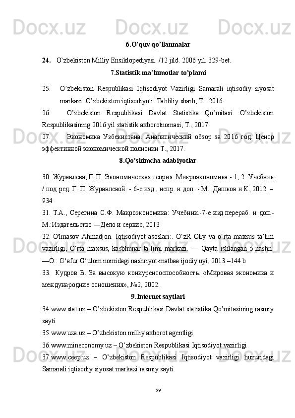 6.O’quv qo’llanmalar
24. O’zbekiston Milliy Ensiklopediyasi. /12 jild. 2006 yil. 329-bet.
7.Statistik ma’lumotlar to’plami
25. O’zbekiston   Respublikasi   Iqtisodiyot   Vazirligi   Samarali   iqtisodiy   siyosat
markazi. O’zbekiston iqtisodiyoti. Tahliliy shar h , T.: 2016. 
26. O’zbekiston   Respublikasi   Davlat   Statistika   Qo’mitasi.   O’zbekiston
Respublikasining 20 1 6 yil statistik axborotnomasi, T., 20 1 7.
27. Экономика   Узбекистана .   Аналитический   обзор   за   20 16   год.   Ц ентр
эффективной   экономической   политики   T ., 20 17 .
8.Qo’shimcha adabiyotlar
30. Журавлева, Г. П.   Экономическая теория. Микроэкономика - 1, 2 : Учебник
/ под ред. Г. П. Журавлевой. - 6-е изд., испр. и доп. - М.: Дашков и К, 2012. –
934 
31. Т.А.,   Серегина   С.Ф.   Макроэкономика:   Учебник.-7-е   изд.перераб.   и   доп.-
М.:Издательство ―Дело и сервис, 2013
32. O 'lmasov   Ahmadjon.   Iqtisodiyot   asoslari:.   O‘zR   Oliy   va   o‘rta   maxsus   ta’lim
vazirligi,   O‘rta   maxsus,   kasbhunar   ta ’ limi   markazi .   —   Qayta   ishlangan   5- nashri .
—Ò.:  G ‘ afur   G ‘ ulom   nomidagi   nashriyot - matbaa   ijodiy   uyi , 2013.–144  b
33.   Кудров   В.   За   высокую   конкурентоспособность.   «Мировая   экономика   и
международние отношения», №2, 2002. 
9.Internet saytlari
34. www.stat.uz  – O’zbekiston Respublikasi Davlat statistika Qo’mitasining rasmiy
sayti
35. www.uza.uz  – O’zbekiston milliy axborot agentligi
36. www.mineconomy.uz  – O’zbekiston Respublikasi Iqtisodiyot vazirligi  
37. www.ceep.uz   –   O’zbekiston   Respublikasi   Iqtisodiyot   vazirligi   huzuridagi
Samarali iqtisodiy siyosat markazi rasmiy sayti.
39 