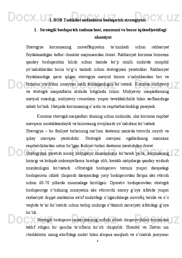 I. BOB  Tashkilot xodimlarni boshqarish strategiyasi
1. Strategik boshqarish tushunchasi, mazmuni va bozor iqtisodiyotidagi
ahamiyat
Strategiya   korxonaning   muvaffaqiyatini   ta’minlash   uchun   rahbariyat
foydalanadigan  tadbir-choralar  majmuasidan iborat. Rahbariyat  korxona biznesini
qanday   boshqarishni   bilish   uchun   hamda   ko’p   omilli   muhitda   muqobil
yo’nalishlardan   birini   to’g’ri   tanlash   uchun   strategiyani   yaratadilar.   Rahbariyat
foydalanishga   qaror   qilgan   strategiya   mavjud   biznes   o’nalishlaridan   biri   va
biznesni   yuritishni   muayyan   usuli   tanlanganligini   ko’rsatadi.   Korxona   moliyaviy
va   strategik   maqsadlarni   alohida   belgilashi   lozim.   Moliyaviy   maqsadlarning
mavjud   emasligi,   moliyaviy   resurslarni   yuqori   tavakkalchilik   bilan   sarflanishiga
sabab bo’ladi. Natijada korxonaning o’sishi va raqobatbardoshligi pasayadi.
Korxona strategik maqsadlari shuning uchun muhimki, ular korxona raqobat
mavqeini mustahkamlaydi va biznesning rivojlanish yo’nalishini ko’rsatadi.
Strategiya   –   bu   faoliyat   turlarining   ma’lum   dastasini   nazarda   tutuvchi   noyob   va
qulay   mavqeni   yaratishdir.   Strategik   mavqeni   egallashning   mazmuni
raqobatchilardan ustun bo’lgan faoliyat turlari dastasini yaratishdan iborat.
Strategiyani   yaratish   asosiy   boshqaruv   muammosini   ko’taradi   ya’ni,   korxonaning
hozirgi va kelajak imkoniyatlarini hisobga olib, kerakli natijalarga qanday erishish
mumkinligini   ko’rsatadi.   «Strategik   boshqaruv»   termini   yuqori   darajadagi
boshqaruvni   ishlab   chiqarish   darajasidagi   joriy   boshqaruvdan   farqini   aks   ettirish
uchun   60-70   yillarda   muomalaga   kiritilgan.   Operativ   boshqaruvdan   strategik
boshqaruvga   o’tishning   moxiyatini   aks   ettiruvchi   asosiy   g’oya   sifatida   yuqori
raxbariyat  diqqat markazini  atrof muhitdagi  o’zgarishlarga muvofiq tarzda va o’z
vaqtida ta’sir ko’rsatish uchun tashqi muhitga o’tkazish zaruriyati sifatidagi g’oya
bo’ldi.
Strategik boshqaruv nazariyasining nufuzli ishlab chiqaruvchilari tomonidan
taklif   etilgan   bir   qancha   ta’riflarni   ko’rib   chiqaylik.   Shendel   va   Xatten   uni
«tashkilotni   uning   atorfidagi   muhit   bilan   aloqani   aniqlash   va   o’rnatish   jarayoni»
4