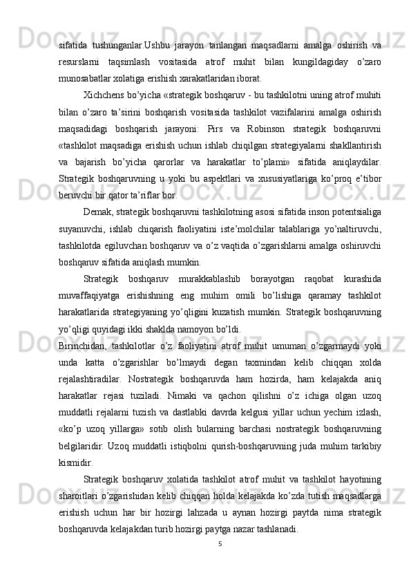 sifatida   tushunganlar.Ushbu   jarayon   tanlangan   maqsadlarni   amalga   oshirish   va
resurslarni   taqsimlash   vositasida   atrof   muhit   bilan   kungildagiday   o’zaro
munosabatlar xolatiga erishish xarakatlaridan iborat. 
Xichchens bo’yicha «strategik boshqaruv - bu tashkilotni uning atrof muhiti
bilan   o’zaro   ta’sirini   boshqarish   vositasida   tashkilot   vazifalarini   amalga   oshirish
maqsadidagi   boshqarish   jarayoni:   Pirs   va   Robinson   strategik   boshqaruvni
«tashkilot  maqsadiga erishish uchun ishlab chiqilgan strategiyalarni  shakllantirish
va   bajarish   bo’yicha   qarorlar   va   harakatlar   to’plami»   sifatida   aniqlaydilar.
Strategik   boshqaruvning   u   yoki   bu   aspektlari   va   xususiyatlariga   ko’proq   e’tibor
beruvchi bir qator ta’riflar bor.
Demak, strategik boshqaruvni tashkilotning asosi sifatida inson potentsialiga
suyanuvchi,   ishlab   chiqarish   faoliyatini   iste’molchilar   talablariga   yo’naltiruvchi,
tashkilotda egiluvchan boshqaruv va o’z vaqtida o’zgarishlarni amalga oshiruvchi
boshqaruv sifatida aniqlash mumkin.
Strategik   boshqaruv   murakkablashib   borayotgan   raqobat   kurashida
muvaffaqiyatga   erishishning   eng   muhim   omili   bo’lishiga   qaramay   tashkilot
harakatlarida  strategiyaning yo’qligini  kuzatish  mumkin. Strategik boshqaruvning
yo’qligi quyidagi ikki shaklda namoyon bo’ldi.
Birinchidan,   tashkilotlar   o’z   faoliyatini   atrof   muhit   umuman   o’zgarmaydi   yoki
unda   katta   o’zgarishlar   bo’lmaydi   degan   taxmindan   kelib   chiqqan   xolda
rejalashtiradilar.   Nostrategik   boshqaruvda   ham   hozirda,   ham   kelajakda   aniq
harakatlar   rejasi   tuziladi.   Nimaki   va   qachon   qilishni   o’z   ichiga   olgan   uzoq
muddatli   rejalarni   tuzish   va   dastlabki   davrda   kelgusi   yillar   uchun   yechim   izlash,
«ko’p   uzoq   yillarga»   sotib   olish   bularning   barchasi   nostrategik   boshqaruvning
belgilaridir.   Uzoq   muddatli   istiqbolni   qurish-boshqaruvning   juda   muhim   tarkibiy
kismidir.
Strategik   boshqaruv   xolatida   tashkilot   atrof   muhit   va   tashkilot   hayotining
sharoitlari o’zgarishidan kelib chiqqan holda kelajakda ko’zda tutish maqsadlarga
erishish   uchun   har   bir   hozirgi   lahzada   u   aynan   hozirgi   paytda   nima   strategik
boshqaruvda kelajakdan turib hozirgi paytga nazar tashlanadi. 
5 