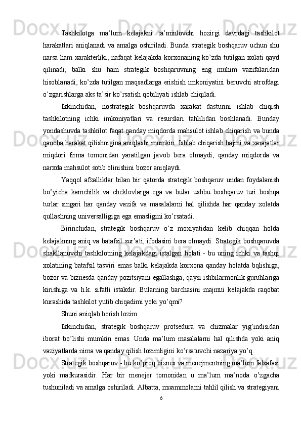 Tashkilotga   ma’lum   kelajakni   ta’minlovchi   hozirgi   davrdagi   tashkilot
harakatlari aniqlanadi va amalga oshiriladi. Bunda strategik boshqaruv uchun shu
narsa ham xarakterliki, nafaqat kelajakda korxonaning ko’zda tutilgan xolati qayd
qilinadi,   balki   shu   ham   strategik   boshqaruvning   eng   muhim   vazifalaridan
hisoblanadi, ko’zda tutilgan maqsadlarga erishish imkoniyatini beruvchi atrofdagi
o’zgarishlarga aks ta’sir ko’rsatish qobiliyati ishlab chiqiladi.
Ikkinchidan,   nostrategik   boshqaruvda   xarakat   dasturini   ishlab   chiqish
tashkilotning   ichki   imkoniyatlari   va   resurslari   tahlilidan   boshlanadi.   Bunday
yondashuvda tashkilot faqat qanday miqdorda mahsulot ishlab chiqarish va bunda
qancha harakat qilishnigina aniqlashi mumkin. Ishlab chiqarish hajmi va xarajatlar
miqdori   firma   tomonidan   yaratilgan   javob   bera   olmaydi,   qanday   miqdorda   va
narxda mahsulot sotib olinishini bozor aniqlaydi.
Yaqqol   afzalliklar   bilan   bir   qatorda   strategik   boshqaruv   undan   foydalanish
bo’yicha   kamchilik   va   cheklovlarga   ega   va   bular   ushbu   boshqaruv   turi   boshqa
turlar   singari   har   qanday   vazifa   va   masalalarni   hal   qilishda   har   qanday   xolatda
qullashning universalligiga ega emasligini ko’rsatadi.
Birinchidan,   strategik   boshqaruv   o’z   moxiyatidan   kelib   chiqqan   holda
kelajakning aniq va batafsil sur’ati, ifodasini bera olmaydi. Strategik boshqaruvda
shakllanuvchi   tashkilotning   kelajakdagi   istalgan   holati   -   bu   uning   ichki   va   tashqi
xolatining batafsil tasviri emas balki kelajakda korxona qanday holatda bqlishiga,
bozor va biznesda qanday pozitsiyani egallashga, qaysi ishbilarmonlik guruhlariga
kirishiga   va   h.k.   sifatli   istakdir.   Bularning   barchasini   majmui   kelajakda   raqobat
kurashida tashkilot yutib chiqadimi yoki yo’qmi? 
Shuni aniqlab berish lozim.  
Ikkinchidan,   strategik   boshqaruv   protsedura   va   chizmalar   yig’indisidan
iborat   bo’lishi   mumkin   emas.   Unda   ma’lum   masalalarni   hal   qilishda   yoki   aniq
vaziyatlarda nima va qanday qilish lozimligini ko’rsatuvchi nazariya yo’q. 
Strategik boshqaruv - bu ko’proq biznes va menejmentning ma’lum falsafasi
yoki   mafkurasidir.   Har   bir   menejer   tomonidan   u   ma’lum   ma’noda   o’zgacha
tushuniladi va amalga oshiriladi. Albatta, muammolarni tahlil qilish va strategiyani
6