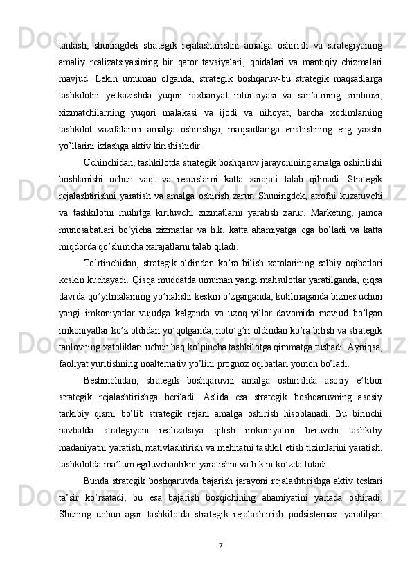 tanlash,   shuningdek   strategik   rejalashtirishni   amalga   oshirish   va   strategiyaning
amaliy   realizatsiyasining   bir   qator   tavsiyalari,   qoidalari   va   mantiqiy   chizmalari
mavjud.   Lekin   umuman   olganda,   strategik   boshqaruv-bu   strategik   maqsadlarga
tashkilotni   yetkazishda   yuqori   raxbariyat   intuitsiyasi   va   san’atining   simbiozi,
xizmatchilarning   yuqori   malakasi   va   ijodi   va   nihoyat,   barcha   xodimlarning
tashkilot   vazifalarini   amalga   oshirishga,   maqsadlariga   erishishning   eng   yaxshi
yo’llarini izlashga aktiv kirishishidir.
Uchinchidan, tashkilotda strategik boshqaruv jarayonining amalga oshirilishi
boshlanishi   uchun   vaqt   va   resurslarni   katta   xarajati   talab   qilinadi.   Strategik
rejalashtirishni   yaratish   va   amalga   oshirish   zarur.   Shuningdek,   atrofni   kuzatuvchi
va   tashkilotni   muhitga   kirituvchi   xizmatlarni   yaratish   zarur.   Marketing,   jamoa
munosabatlari   bo’yicha   xizmatlar   va   h.k.   katta   ahamiyatga   ega   bo’ladi   va   katta
miqdorda qo’shimcha xarajatlarni talab qiladi.
To’rtinchidan,   strategik   oldindan   ko’ra   bilish   xatolarining   salbiy   oqibatlari
keskin kuchayadi. Qisqa muddatda umuman yangi mahsulotlar yaratilganda, qiqsa
davrda qo’yilmalarning yo’nalishi keskin o’zgarganda, kutilmaganda biznes uchun
yangi   imkoniyatlar   vujudga   kelganda   va   uzoq   yillar   davomida   mavjud   bo’lgan
imkoniyatlar ko’z oldidan yo’qolganda, noto’g’ri oldindan ko’ra bilish va strategik
tanlovning xatoliklari uchun haq ko’pincha tashkilotga qimmatga tushadi. Ayniqsa,
faoliyat yuritishning noalternativ yo’lini prognoz oqibatlari yomon bo’ladi.
Beshinchidan,   strategik   boshqaruvni   amalga   oshirishda   asosiy   e’tibor
strategik   rejalashtirishga   beriladi.   Aslida   esa   strategik   boshqaruvning   asosiy
tarkibiy   qismi   bo’lib   strategik   rejani   amalga   oshirish   hisoblanadi.   Bu   birinchi
navbatda   strategiyani   realizatsiya   qilish   imkoniyatini   beruvchi   tashkiliy
madaniyatni yaratish, mativlashtirish va mehnatni tashkil etish tizimlarini yaratish,
tashkilotda ma’lum egiluvchanlikni yaratishni va h.k.ni ko’zda tutadi. 
Bunda  strategik   boshqaruvda  bajarish  jarayoni   rejalashtirishga  aktiv  teskari
ta’sir   ko’rsatadi,   bu   esa   bajarish   bosqichining   ahamiyatini   yanada   oshiradi.
Shuning   uchun   agar   tashkilotda   strategik   rejalashtirish   podsistemasi   yaratilgan
7