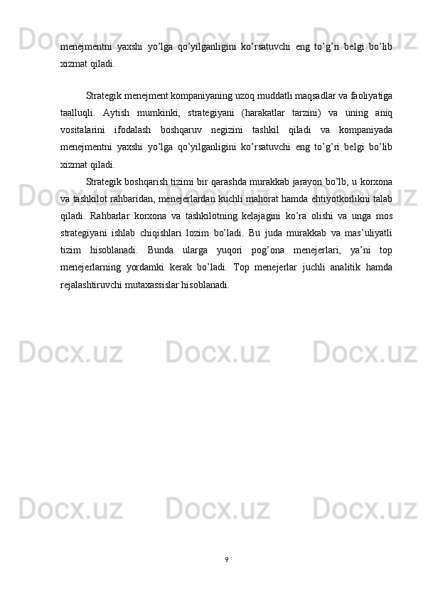 menejmentni   yaxshi   yo’lga   qo’yilganligini   ko’rsatuvchi   eng   to’g’ri   belgi   bo’lib
xizmat qiladi.
Strategik menejment kompaniyaning uzoq muddatli maqsadlar va faoliyatiga
taalluqli.   Aytish   mumkinki,   strategiyani   (harakatlar   tarzini)   va   uning   aniq
vositalarini   ifodalash   boshqaruv   negizini   tashkil   qiladi   va   kompaniyada
menejmentni   yaxshi   yo’lga   qo’yilganligini   ko’rsatuvchi   eng   to’g’ri   belgi   bo’lib
xizmat qiladi.
Strategik boshqarish tizimi bir qarashda murakkab jarayon bo’lb, u korxona
va tashkilot rahbaridan, menejerlardan kuchli mahorat hamda ehtiyotkorlikni talab
qiladi.   Rahbarlar   korxona   va   tashkilotning   kelajagini   ko’ra   olishi   va   unga   mos
strategiyani   ishlab   chiqishlari   lozim   bo’ladi.   Bu   juda   murakkab   va   mas’uliyatli
tizim   hisoblanadi.   Bunda   ularga   yuqori   pog’ona   menejerlari,   ya’ni   top
menejerlarning   yordamki   kerak   bo’ladi.   Top   menejerlar   juchli   analitik   hamda
rejalashtiruvchi mutaxassislar hisoblanadi.
9