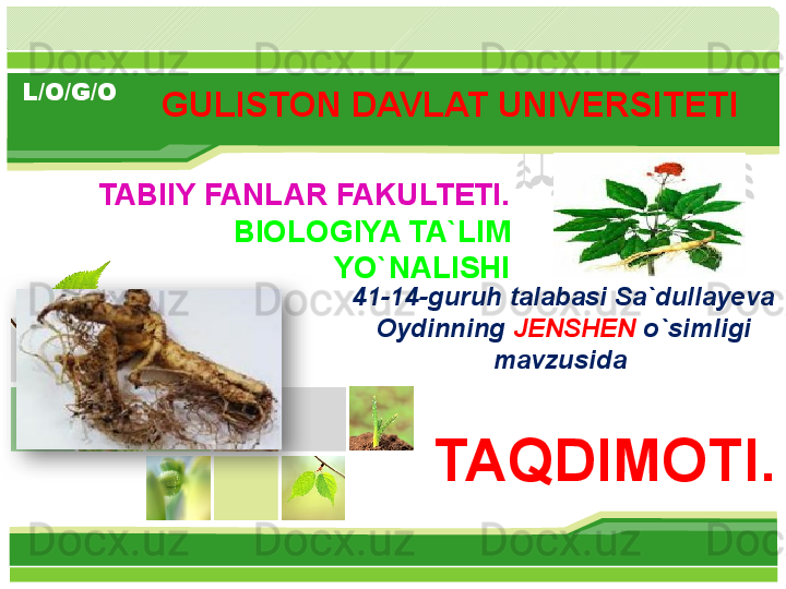 L/O/G/O
TABIIY FANLAR FAKULTETI.
BIOLOGIYA TA`LIM 
YO`NALISHI
TAQDIMOTI.GULISTON DAVLAT UNIVERSITETI 
41-14-guruh talabasi Sa`dullayeva 
Oydinning  JENSHEN  o`simligi 
mavzusida         