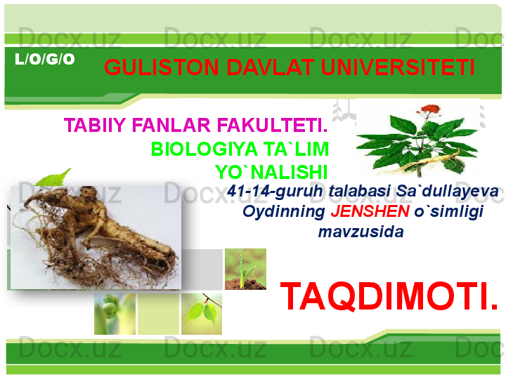 L/O/G/O
TABIIY FANLAR FAKULTETI.
BIOLOGIYA TA`LIM 
YO`NALISHI
TAQDIMOTI.GULISTON DAVLAT UNIVERSITETI 
41-14-guruh talabasi Sa`dullayeva 
Oydinning  JENSHEN  o`simligi 
mavzusida