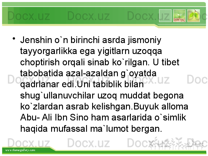 www.themegallery.com •
Jenshin o`n birinchi asrda jismoniy 
tayyorgarlikka ega yigitlarn uzoqqa 
choptirish orqali sinab ko`rilgan. U tibet 
tabobatida azal-azaldan g`oyatda 
qadrlanar edi.Uni tabiblik bilan 
shug`ullanuvchilar uzoq muddat begona 
ko`zlardan asrab kelishgan.Buyuk alloma 
Abu- Ali Ibn Sino ham asarlarida o`simlik 
haqida mufassal ma`lumot bergan.   