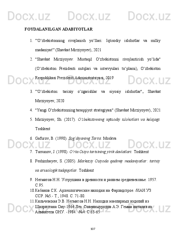 FOYDALANILGAN ADABIYOTLAR
1. " O‘zbekistonning   rivojlanish   yo‘llari:   Iqtisodiy   islohotlar   va   milliy
madaniyat "  (Shavkat Mirziyoyev), 2021
2. "Shavkat   Mirziyoyev:   Mustaqil   O‘zbekistonni   rivojlantirish   yo‘lida"
(O‘zbekiston   Prezidenti   nutqlari   va   intervyulari   to‘plami),   O‘zbekiston
Respublikasi Prezidenti Administratsiyasi, 2019
3. " O‘zbekiston:   tarixiy   o‘zgarishlar   va   siyosiy   islohotlar" ,   Shavkat
Mirziyoyev, 2020
4. "Yangi O‘zbekistonning taraqqiyot strategiyasi"   (Shavkat Mirziyoyev), 2021
5. Mirziyoyev,   Sh.   (2017).   O‘zbekistonning   iqtisodiy   islohotlari   va   kelajagi.
Toshkent
6. Gafurov, B. (1990).   Sog‘diyaning Tarixi.  Moskva
7. Tursunov, J. (1998).   O‘rta Osiyo tarixining yirik davlatlari.  Toshkent
8. Peshimbayev,   S.   (2005).   Markaziy   Osiyoda   qadimiy   madaniyatlar:   tarixiy
va arxeologik tadqiqotlar.  Toshkent
9. Негматов Н.Н. Уструшана в древности и раннем средневековье.  1957. 
С.95.
10. Кабанов С.К. Археологические находки на Фархадстрое. /ИАН УЗ 
ССР. №5.-  T ., 1948.  C . 71-80.
11. Кильчевская Э.В. Негматов Н.Н. Находки ювелирных изделий из 
Шахристана Ону-1964 Лез.  Совенныуродов А.Э. Гемма инталия из 
Алмангепа ОНУ. -1984. -№4. С.63-65
107 