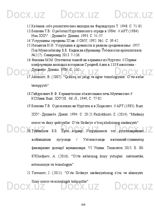 12. Кабанов себе реологические находки на Фархадстрое  T . 1948.  C . 71-81.
13. Беляева Т.В. О работах Нуртепинского отряда в 1984г. //  APT  (1984) 
Hun   XXIV . - Душанбе: Дониш. 1993. С. 51-57. 
14. Уструшаны середины Х I  вв. // ОНУ, 1992.  №1. С. 39-42.
15. Негматов Н.Н. Уструшана в древности и раннем средневековье. 1957. 
Пси Муносабатлар Б.Б. Кадим ва кўркамлар Ўзбекистон археологияси 
№2 (7).  Самарканд 2013. 7-136.
16. Фаязова М.М. Отпечатки тканей на керамике из Нуртепе. // Первая 
конференция молодых историков Средней Азии в 133 Казахстана - 
Душанбе: Дониш. 1984. С. 132-
17. Akramov, B. (2007). "Qishloq xo‘jaligi va agrar texnologiyalar: O‘rta asrlar
taraqqiyoti"
18. Гайдукевич В.Ф. Керамическая обжительная печь Мунчактове // 
КСИимк Вып.  XXVIII. -М.-Л., 1949, С. 77-82.
19. Беляева Т.В. О раскопках на Нуртепа и в Ходженте. // АРТ (1985). Вып.
ХХ V - Душанбе.  Донит. 1994. С. 20-21. Fazliddinov ,   Z . (2014). " Madaniy
meros   va   diniy   qadriyatlar :  O ‘ rta   Sirdaryo   o ‘ troq   aholisining   madaniyati "
20. Туйчибоев   Б.Б.   Ўрта   асрлар   Уструшонаси   тог   рустокларининг
жойлашиши   хусусида   /   Узбекистонда   ижтимоий-гуманитар
фанларнинг   долзарб   муаммолари.   VI   Уплам.   Тошкенти   2015.   Б.   80-
87 Khodjaev ,   A .   (2016).   " O ‘ rta   asrlarning   ilmiy   yutuqlari :   matematika ,
astronomiya   va   texnologiya "
21. Tursunov ,   I .   (2011).   " O ‘ rta   Sirdaryo   madaniyatining   o ‘ rni   va   ahamiyati :
Ilmiy   meros   va   arxeologik   tadqiqotlar "
108 