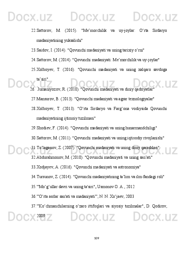 22. Sattorov,   M.   (2015).   "Me’morchilik   va   uy-joylar:   O‘rta   Sirdaryo
madaniyatining yuksalishi"
23. Saidov, I. (2014). "Qovunchi madaniyati va uning tarixiy o‘rni"
24. Sattorov, M. (2014). "Qovunchi madaniyati: Me’morchilik va uy-joylar"
25. Xolboyev,   T.   (2016).   "Qovunchi   madaniyati   va   uning   xalqaro   savdoga
ta’siri"
26.  Jumaniyozov, R. (2010). "Qovunchi madaniyati va diniy qadriyatlar"
27. Mansurov, B. (2013). "Qovunchi madaniyati va agrar texnologiyalar"
28. Xolboyev,   T.   (2013).   "O‘rta   Sirdaryo   va   Farg‘ona   vodiysida   Qovunchi
madaniyatining ijtimoiy tuzilmasi"
29. Shodiev, F. (2014). "Qovunchi madaniyati va uning hunarmandchiligi"
30. Sattorov, M. (2011). "Qovunchi madaniyati va uning iqtisodiy rivojlanishi"
31. To‘laganov, Z. (2007). "Qovunchi madaniyati va uning diniy qarashlari"
32. Abdurahmonov, M. (2010). "Qovunchi madaniyati va uning san’ati"
33. Xodjayev, A. (2016). "Qovunchi madaniyati va astronomiya"
34. Tursunov, Z. (2014). "Qovunchi madaniyatining ta’lim va ilm-fandagi roli"
35. " Mo‘g‘ullar davri va uning ta'siri" ,  Usmonov O. A., 2012
36. " O‘rta asrlar san'ati va madaniyati " , N. N. Xo‘jaev, 2003
37. " Ko‘chmanchilarning   o‘zaro   ittifoqlari   va   siyosiy   tuzilmalar" ,   D.   Qodirov,
2009
109 